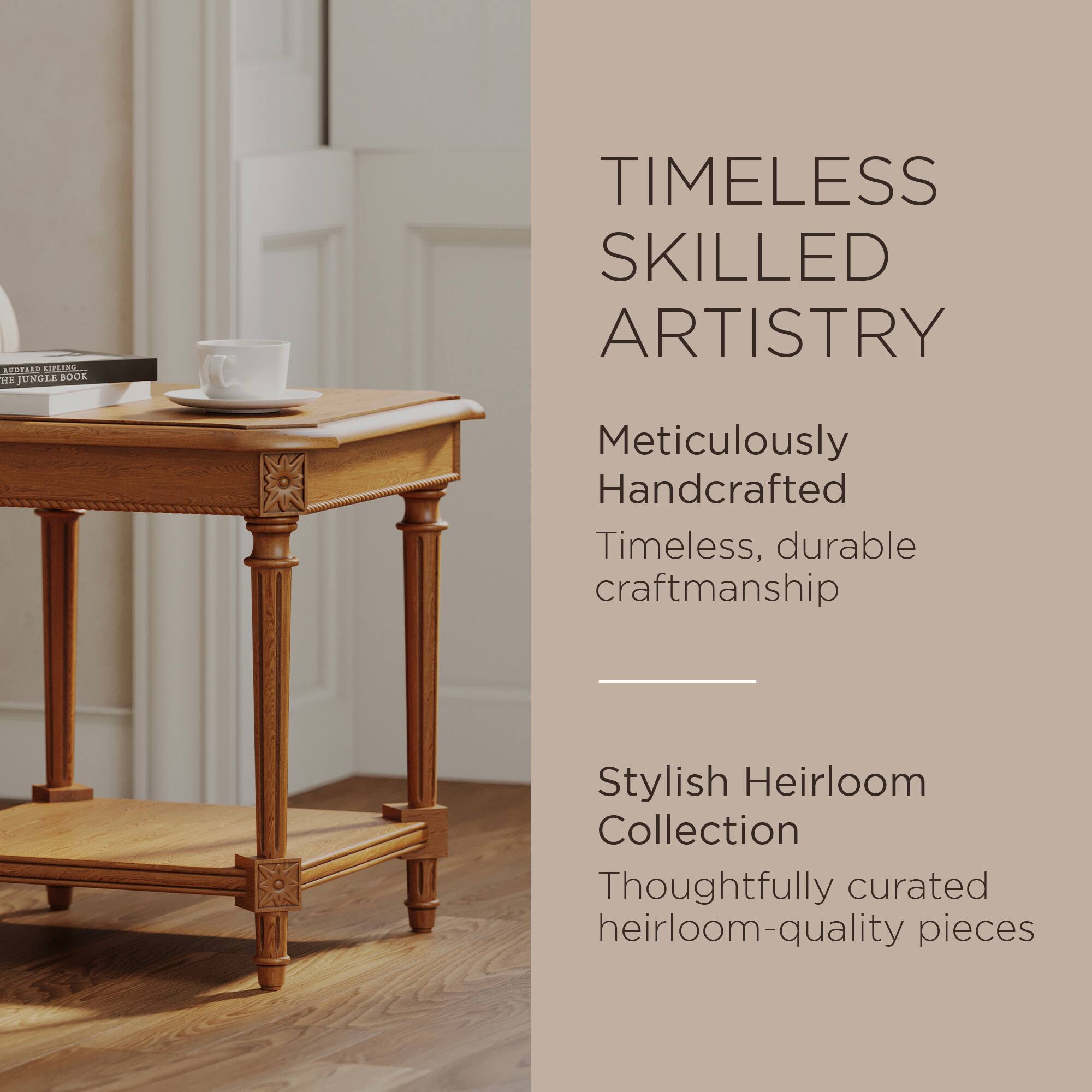 **TIMELESS SKILLED ARTISTRY**

Meticulously Handcrafted  
Timeless, durable craftsmanship

---

**Stylish Heirloom Collection**

Thoughtfully curated heirloom-quality pieces