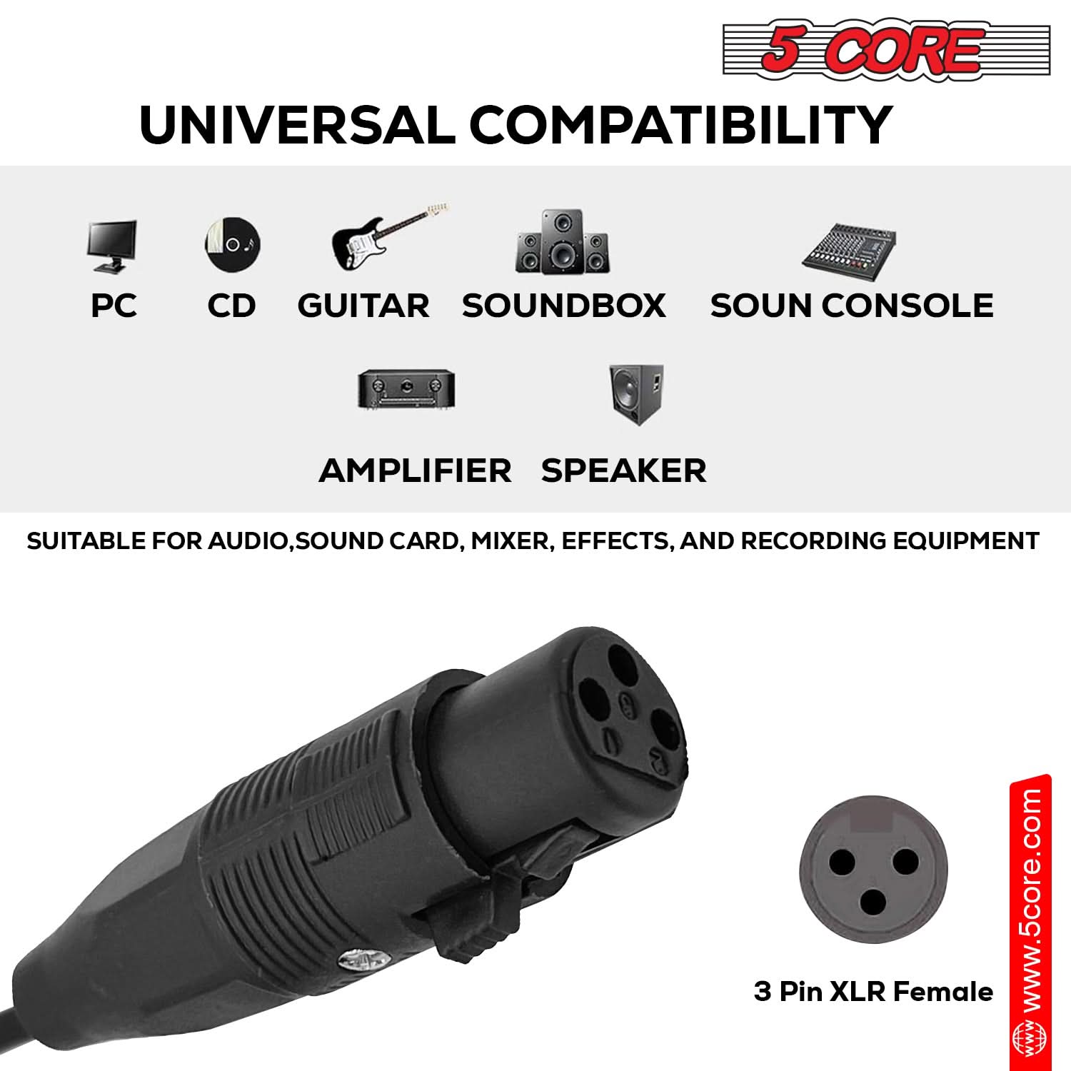 5 CORE UNIVERSAL COMPATIBILITY
PC CD GUITAR SOUNDBOX SOUN CONSOLE AMPLIFIER SPEAKER
SUITABLE FOR AUDIO, SOUND CARD, MIXER, EFFECTS, AND RECORDING EQUIPMENT
3 Pin XLR Female
www.5core.com