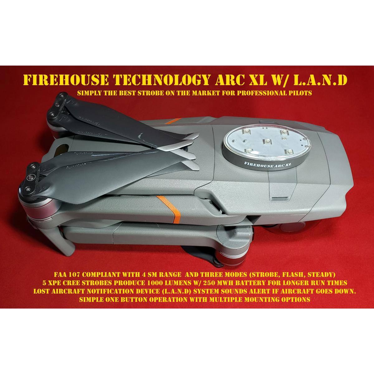 FIREHOUSE TECHNOLOGY ARC XL W/ L.A.N.D  
SIMPLY THE BEST STROBE ON THE MARKET FOR PROFESSIONAL PILOTS  

FAA 107 COMPLIANT WITH 4 SM RANGE AND THREE MODES (STROBE, FLASH, STEADY)  
5 XPE CREE STROBES PRODUCE 1000 LUMENS W/ 250 MWH BATTERY FOR LONGER RUN TIMES  
LOST AIRCRAFT NOTIFICATION DEVICE (L.A.N.D) SYSTEM SOUNDS ALERT IF AIRCRAFT GOES DOWN.  
SIMPLE ONE BUTTON OPERATION WITH MULTIPLE MOUNTING OPTIONS