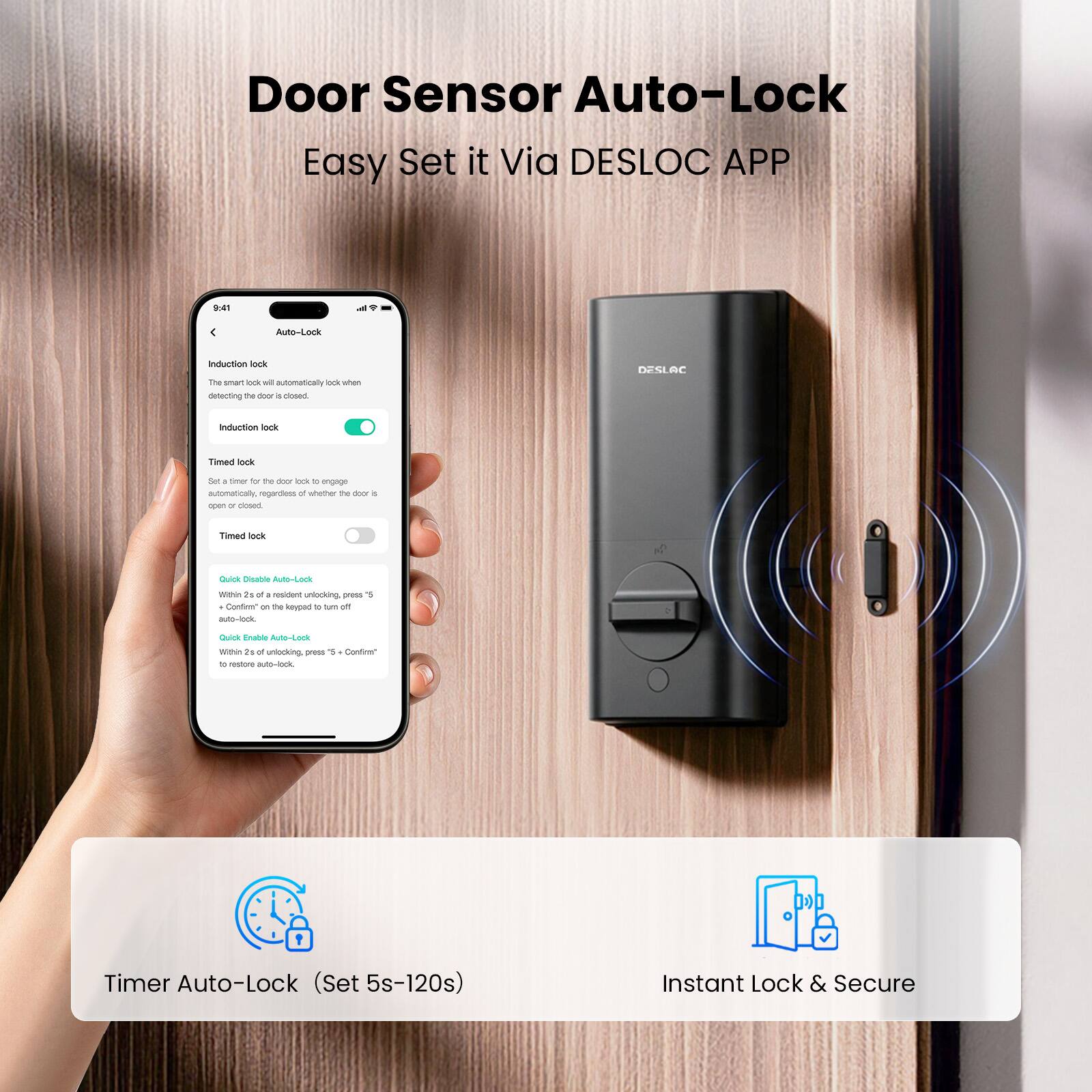 Door Sensor Auto-Lock  
Easy Set it Via DESLOC APP  

9:41  
Auto-Lock  

Induction lock  
The smart lock will automatically lock when detecting the door is closed.  
Induction lock  

Timed lock  
Set a timer for the door lock to engage automatically, regardless of whether the door is open or closed.  
Timed lock  

Quick Disable Auto-Lock  
Within 2s of resident unlocking, press "5" and confirm on the keypad to turn off auto-lock.  

Quick Enable Auto-Lock  
Within 2s of unlocking, press "5" and confirm to restore auto-lock.  

Timer Auto-Lock (Set 5s-120s)  

Instant Lock & Secure