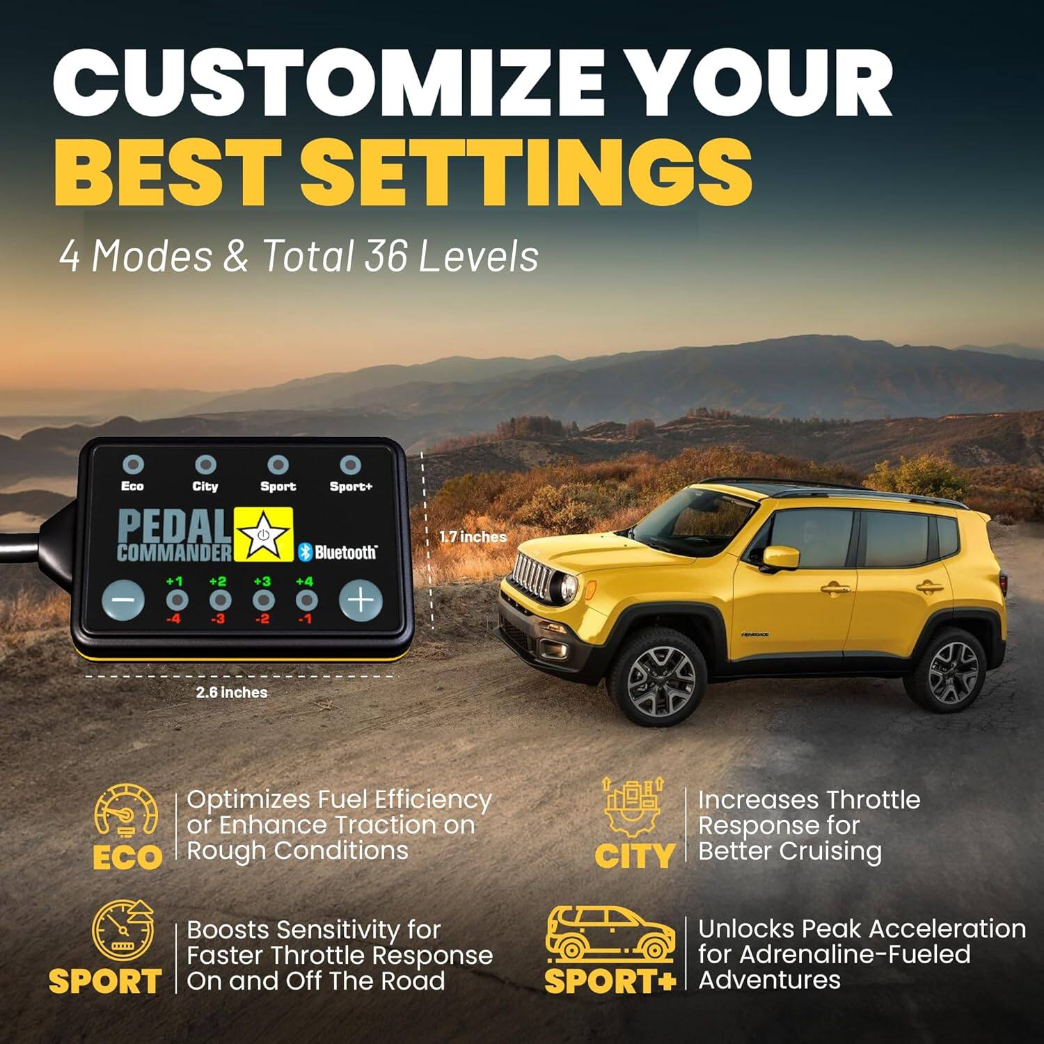 CUSTOMIZE YOUR BEST SETTINGS

4 Modes & Total 36 Levels

- Eco: Optimizes Fuel Efficiency or Enhance Traction on Rough Conditions
- City: Increases Throttle Response for Better Cruising
- Sport: Boosts Sensitivity for Faster Throttle Response On and Off The Road
- Sport+: Unlocks Peak Acceleration for Adrenaline-Fueled Adventures

PEDAL COMMANDER Bluetooth

- 1.7 inches
- 2.6 inches