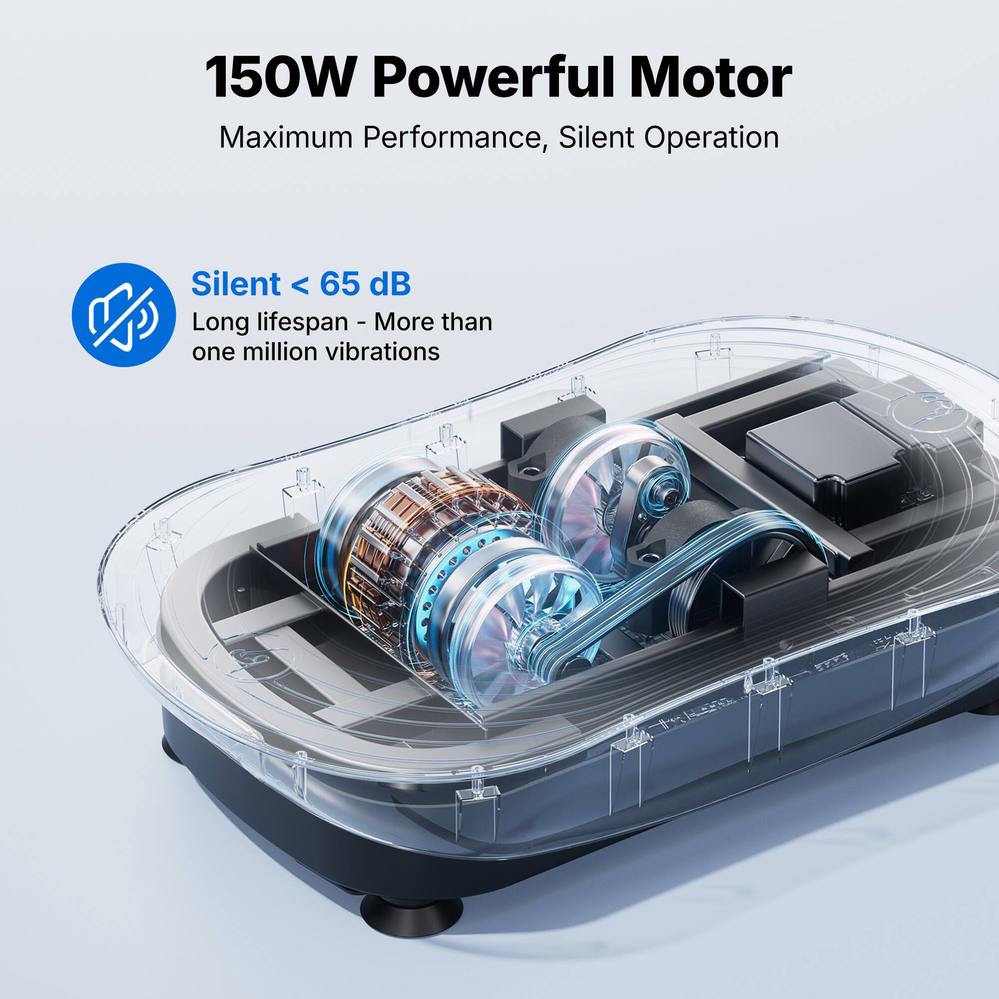 150W Powerful Motor  
Maximum Performance, Silent Operation  

Silent < 65 dB  
Long lifespan - More than one million vibrations