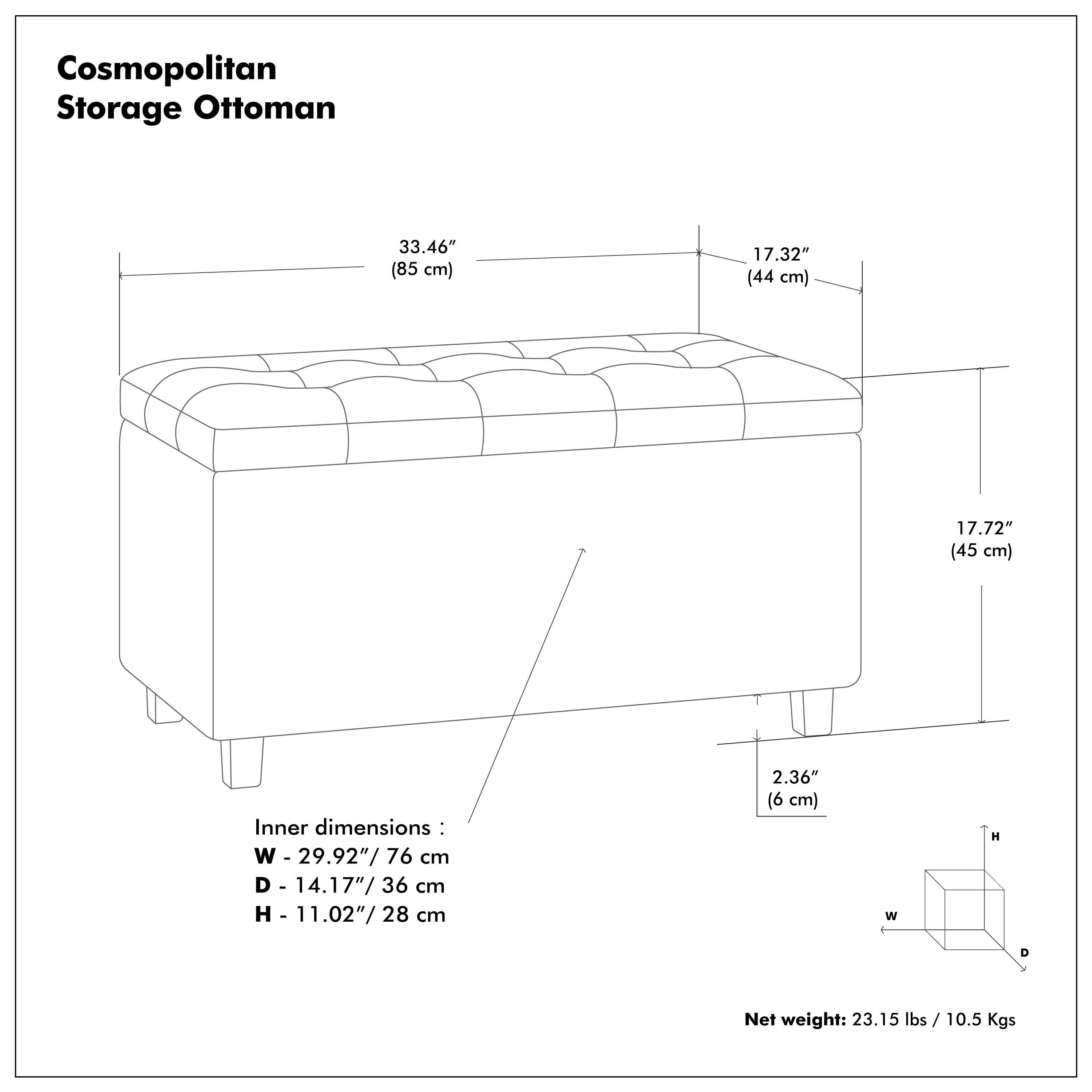 Cosmopolitan Storage Ottoman

Outer dimensions:
- Length: 33.46" (85 cm)
- Width: 17.32" (44 cm)
- Height: 17.72" (45 cm)

Inner dimensions:
- Width: 29.92" (76 cm)
- Depth: 14.17" (36 cm)
- Height: 11.02" (28 cm)

Net weight: 23.15 lbs / 10.5 Kgs