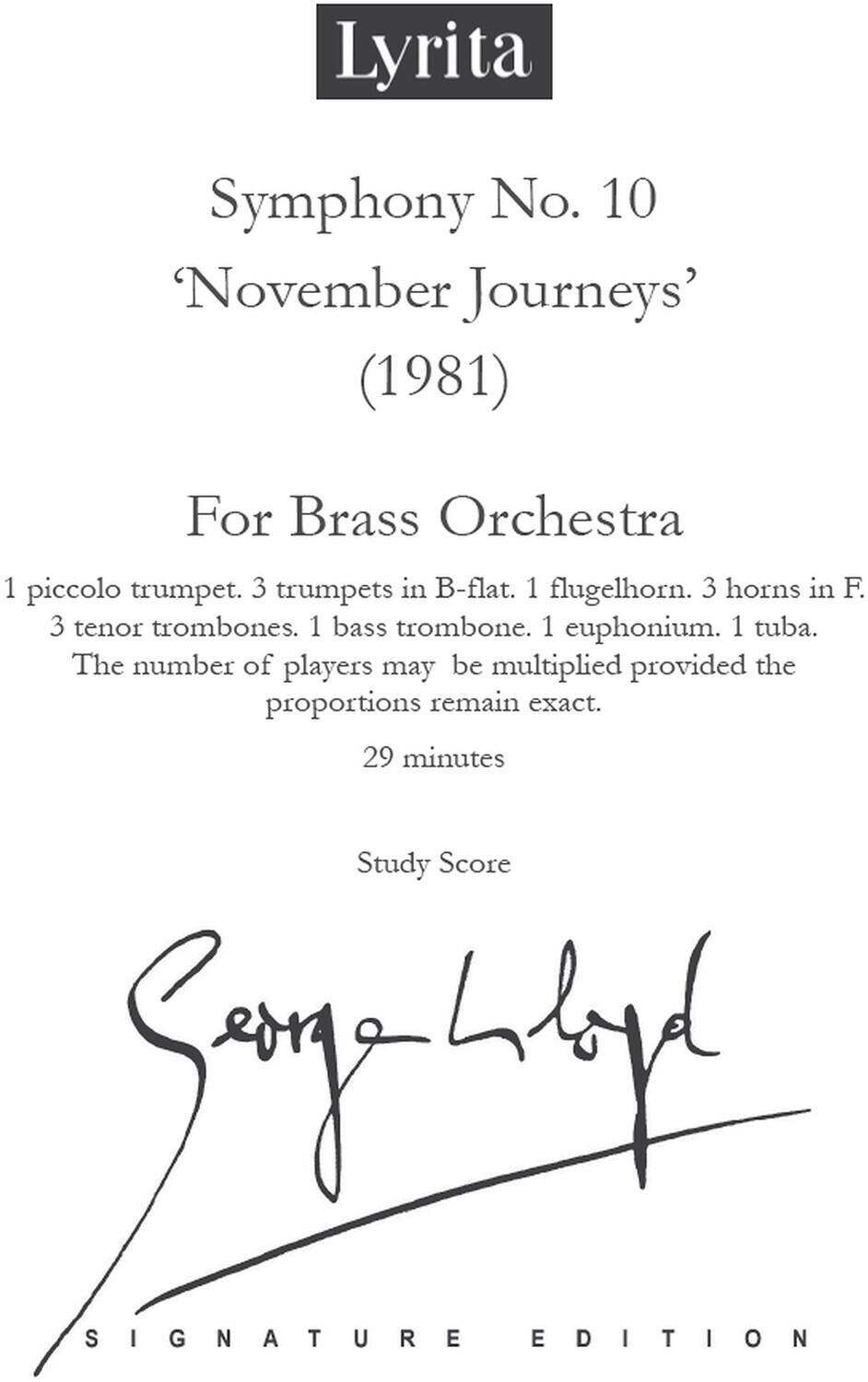 Lyrita  
Symphony No. 10  
‘November Journeys’  
(1981)  

For Brass Orchestra  
1 piccolo trumpet. 3 trumpets in B-flat. 1 flugelhorn. 3 horns in F. 3 tenor trombones. 1 bass trombone. 1 euphonium. 1 tuba.  
The number of players may be multiplied provided the proportions remain exact.  
29 minutes  

Study Score  

Signature Edition  

Signed by: [Signature]