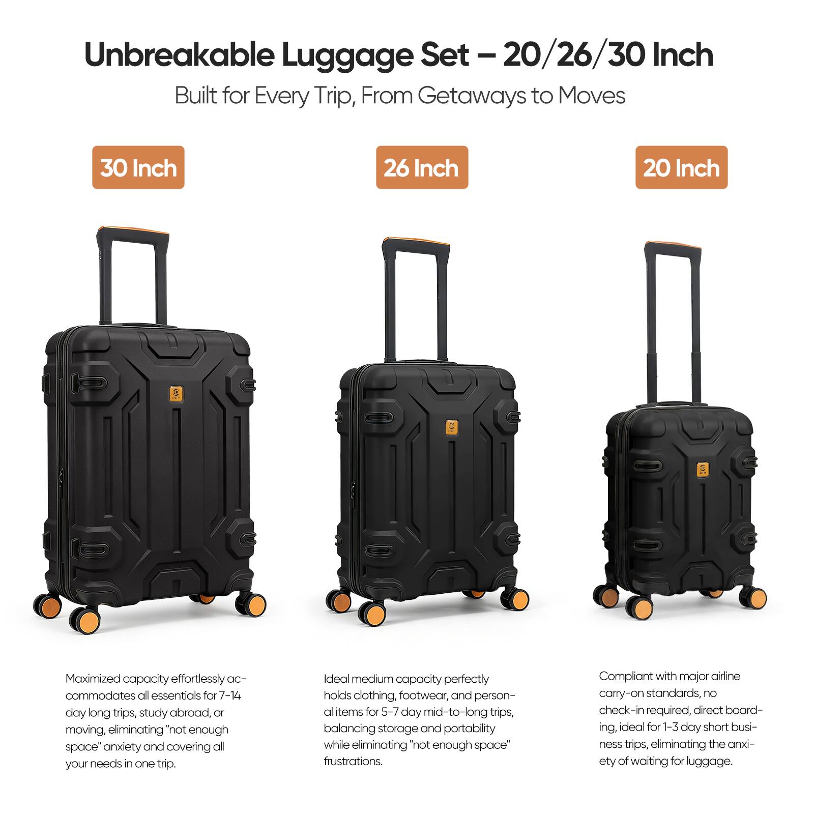 Unbreakable Luggage Set - 20/26/30 Inch Built for Every Trip, From Getaways to Moves

30 Inch
Maximized capacity effortlessly accommodates all essentials for 7-14 day long trips, study abroad, or moving, eliminating "not enough space" anxiety and covering all your needs in one trip.

26 Inch
Ideal medium capacity perfectly holds clothing, footwear, and personal items for 5-7 day mid-to-long trips, balancing storage and portability while eliminating "not enough space" frustrations.

20 Inch
Compliant with major airline carry-on standards, no check-in required, direct boarding, ideal for 1-3 day short business trips, eliminating the anxiety of waiting for luggage.