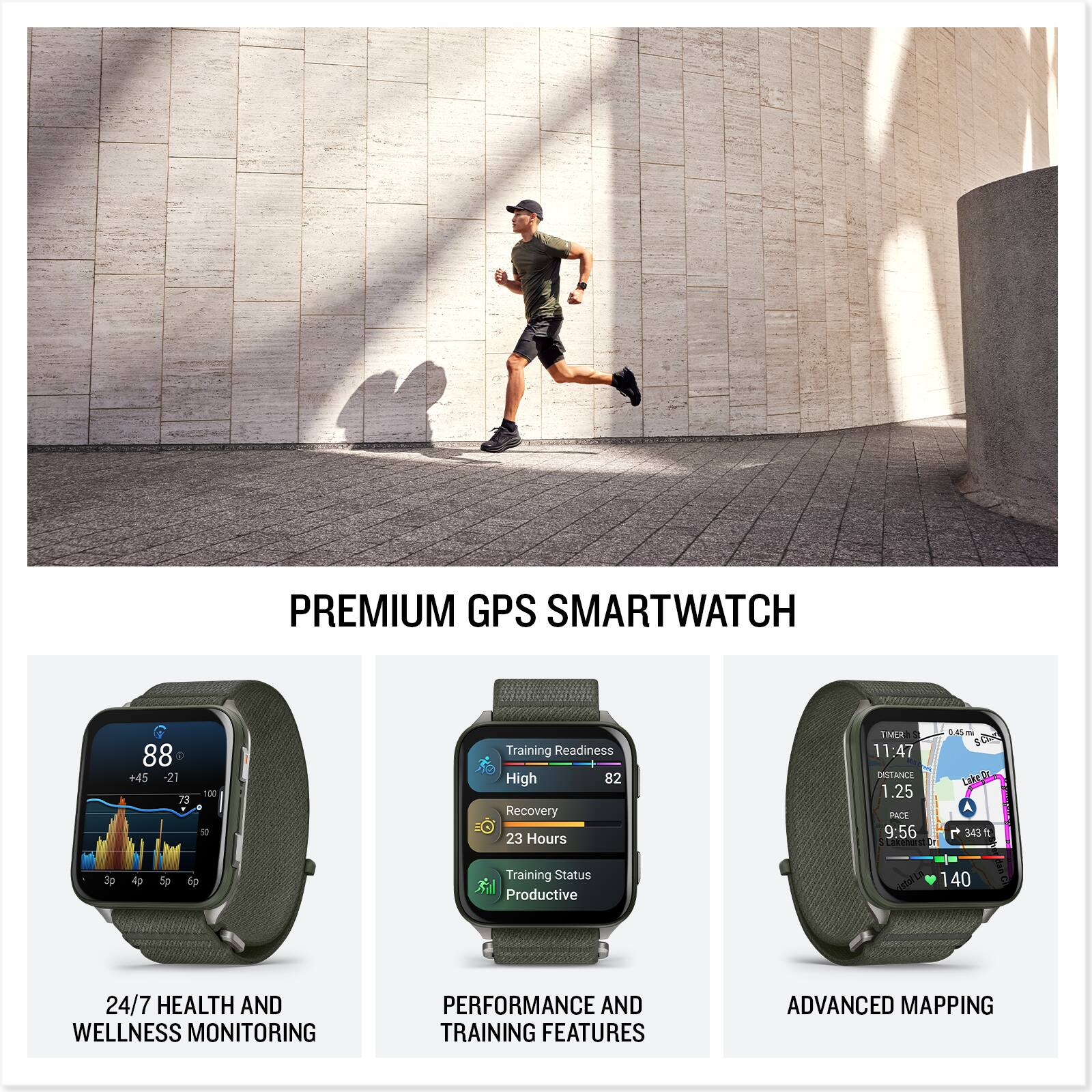 PREMIUM GPS SMARTWATCH

24/7 HEALTH AND WELLNESS MONITORING

PERFORMANCE AND TRAINING FEATURES

ADVANCED MAPPING

Training Readiness: High 82
Recovery: 23 Hours
Training Status: Productive

Distance: 1.25
Time: 11:47
Pace: 9:56
Calories: 343
Heart Rate: 140
