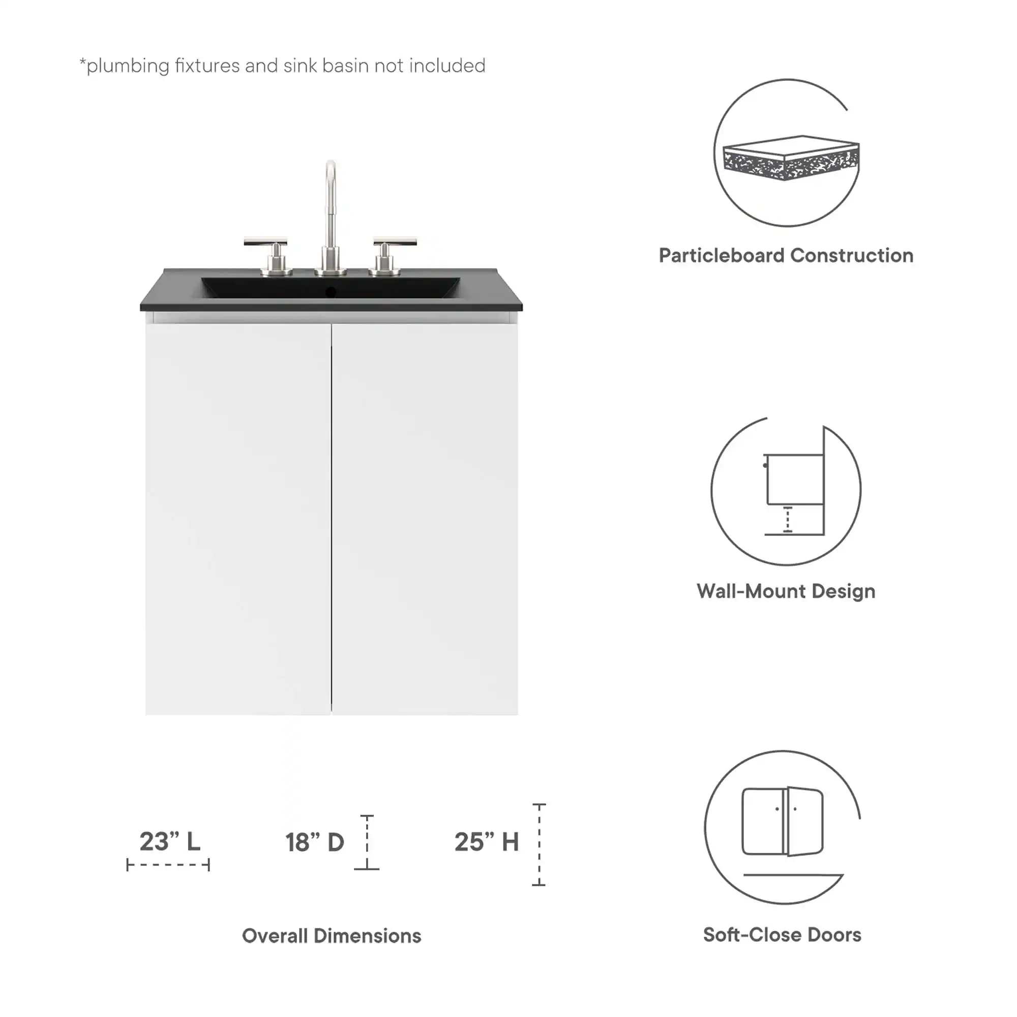 *plumbing fixtures and sink basin not included

Particleboard Construction

Wall-Mount Design

23" L ----- 18" D ----- 25" H

Overall Dimensions

Soft-Close Doors