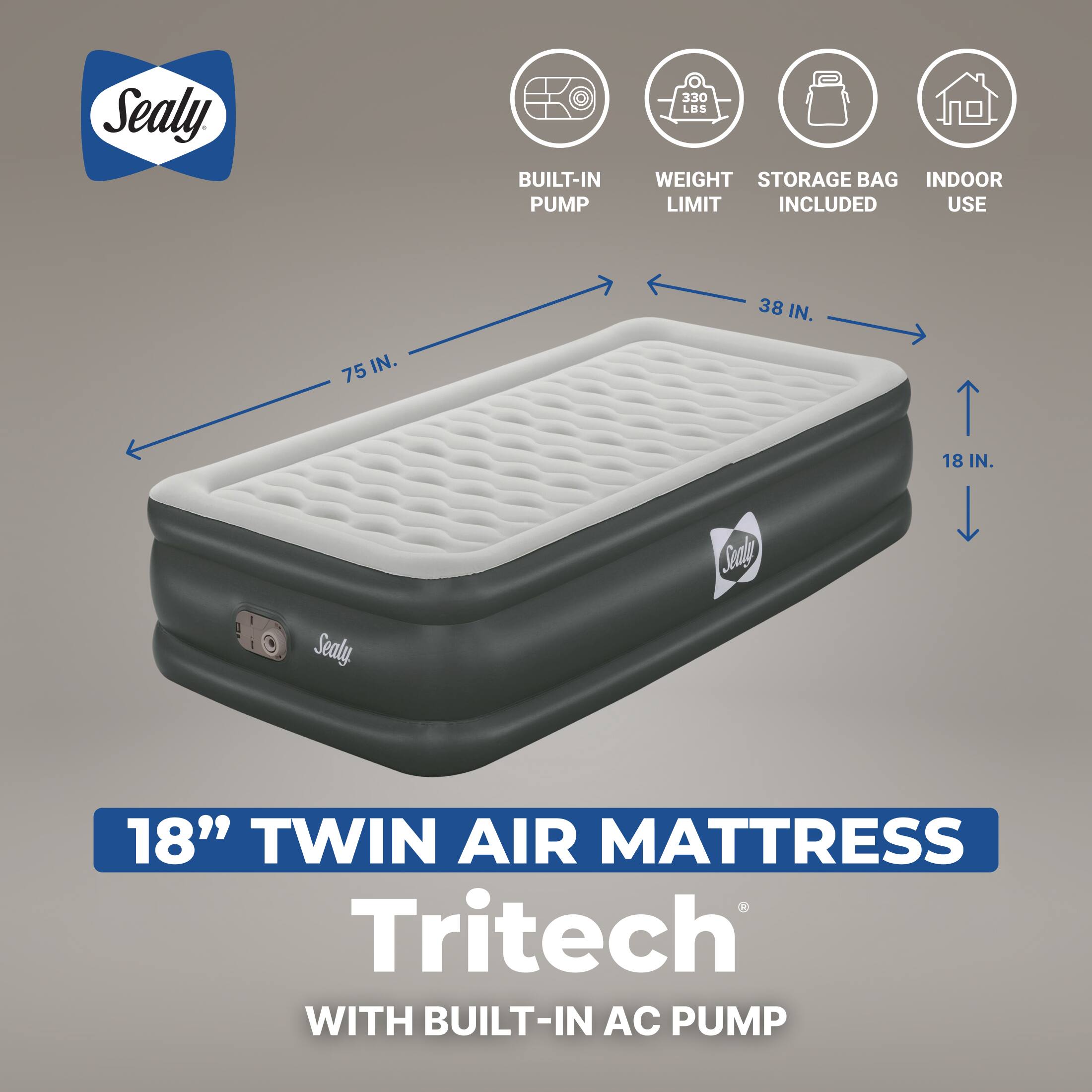 Sealy

BUILT-IN PUMP
330 LBS WEIGHT STORAGE BAG INDOOR LIMIT INCLUDED USE
38 IN.
75 IN.
18 IN.
OK Sealy

Sandy

18" TWIN AIR MATTRESS Tritech WITH BUILT-IN AC PUMP