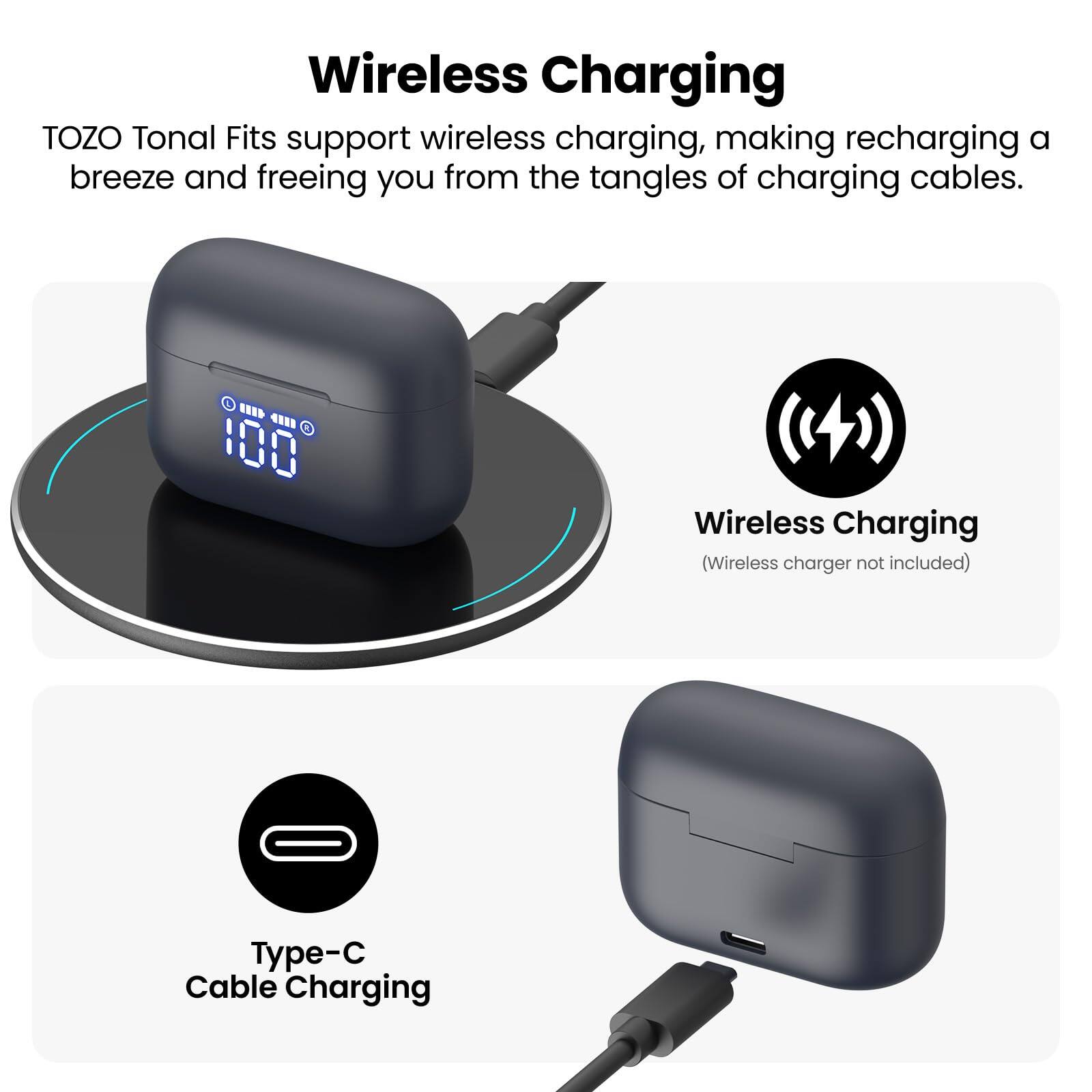 Wireless Charging TOZO Tonal Fits support wireless charging, making recharging a breeze and freeing you from the tangles of charging cables. Wireless Charging (Wireless charger not included) Type-C Cable Charging