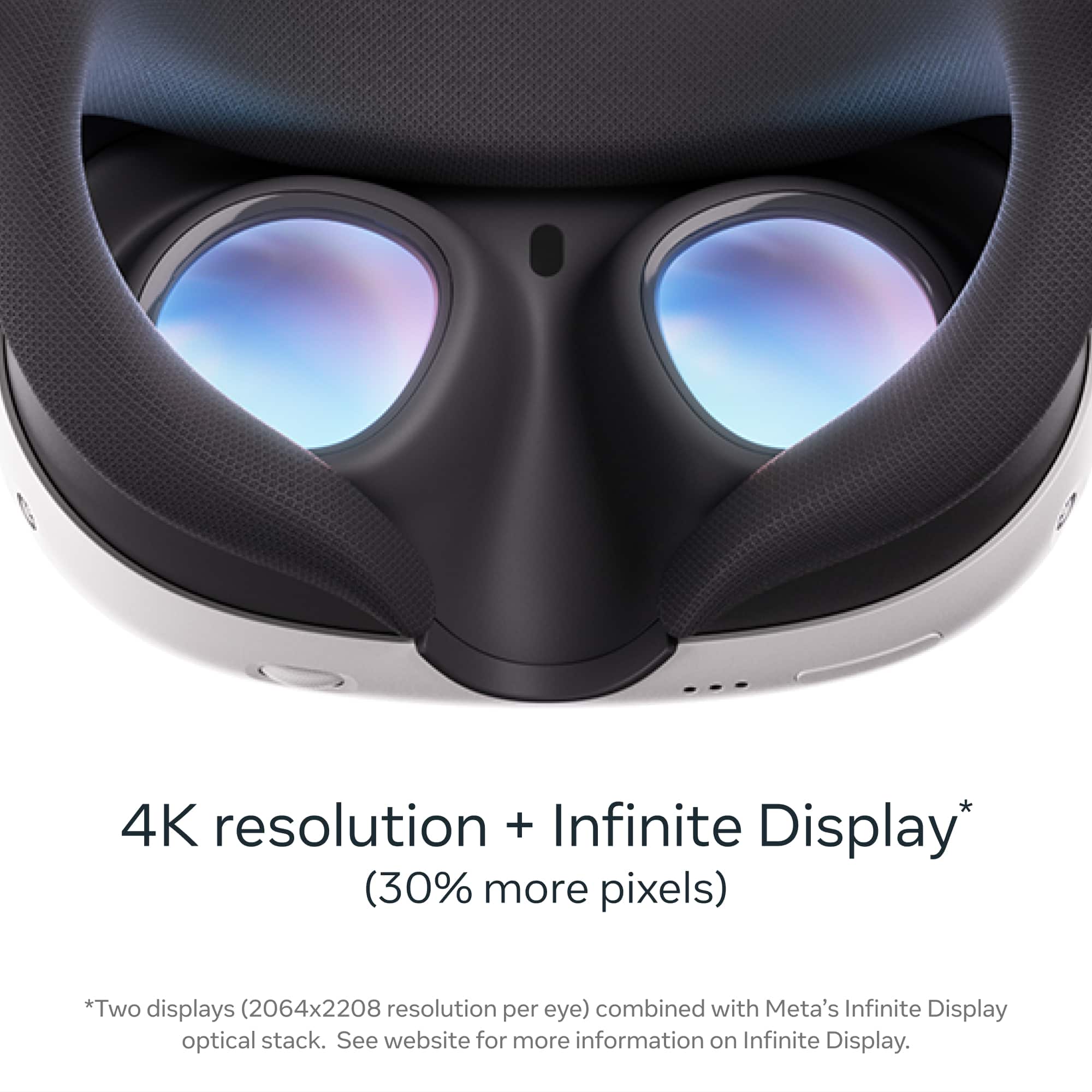 4K resolution + Infinite Display (30% more pixels) *Two displays (2064x2208 resolution per eye) combined with Meta's Infinite Display optical stack. See website for more information on Infinite Display.
