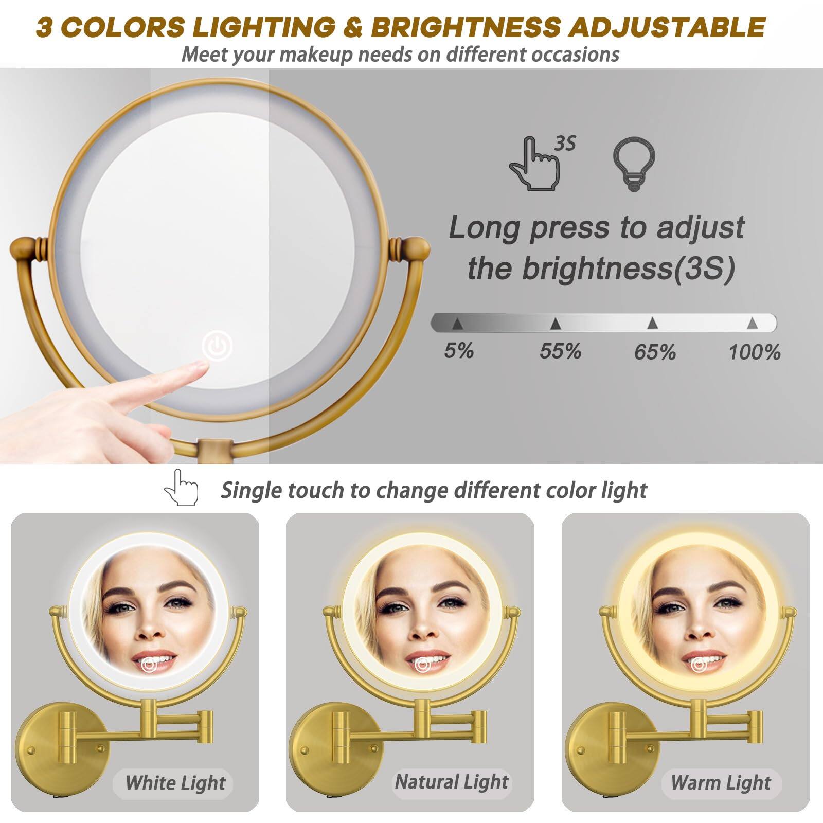 3 COLORS LIGHTING & BRIGHTNESS ADJUSTABLE  
Meet your makeup needs on different occasions  

Long press to adjust the brightness (3S)  
5% 55% 65% 100%  

Single touch to change different color light  
White Light  
Natural Light  
Warm Light