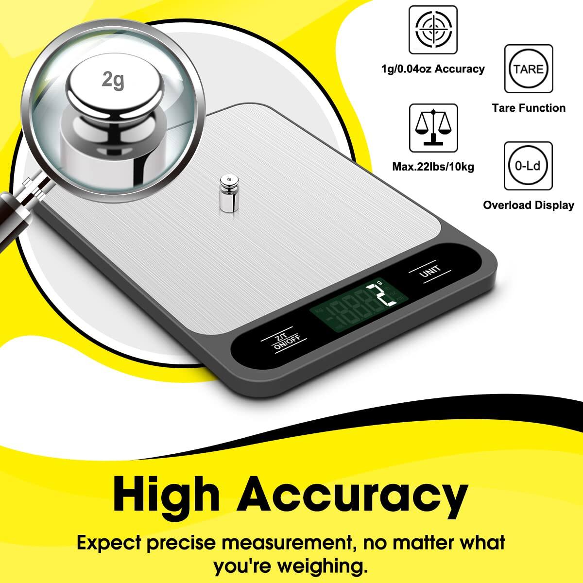 2g  
1g/0.04oz Accuracy  
TARE  
Tare Function  
T Max.22lbs/10kg  
0-Ld  
Overload Display  
G 10000  
ZIT ON/OFF  
UNIT  

High Accuracy  
Expect precise measurement, no matter what you're weighing.