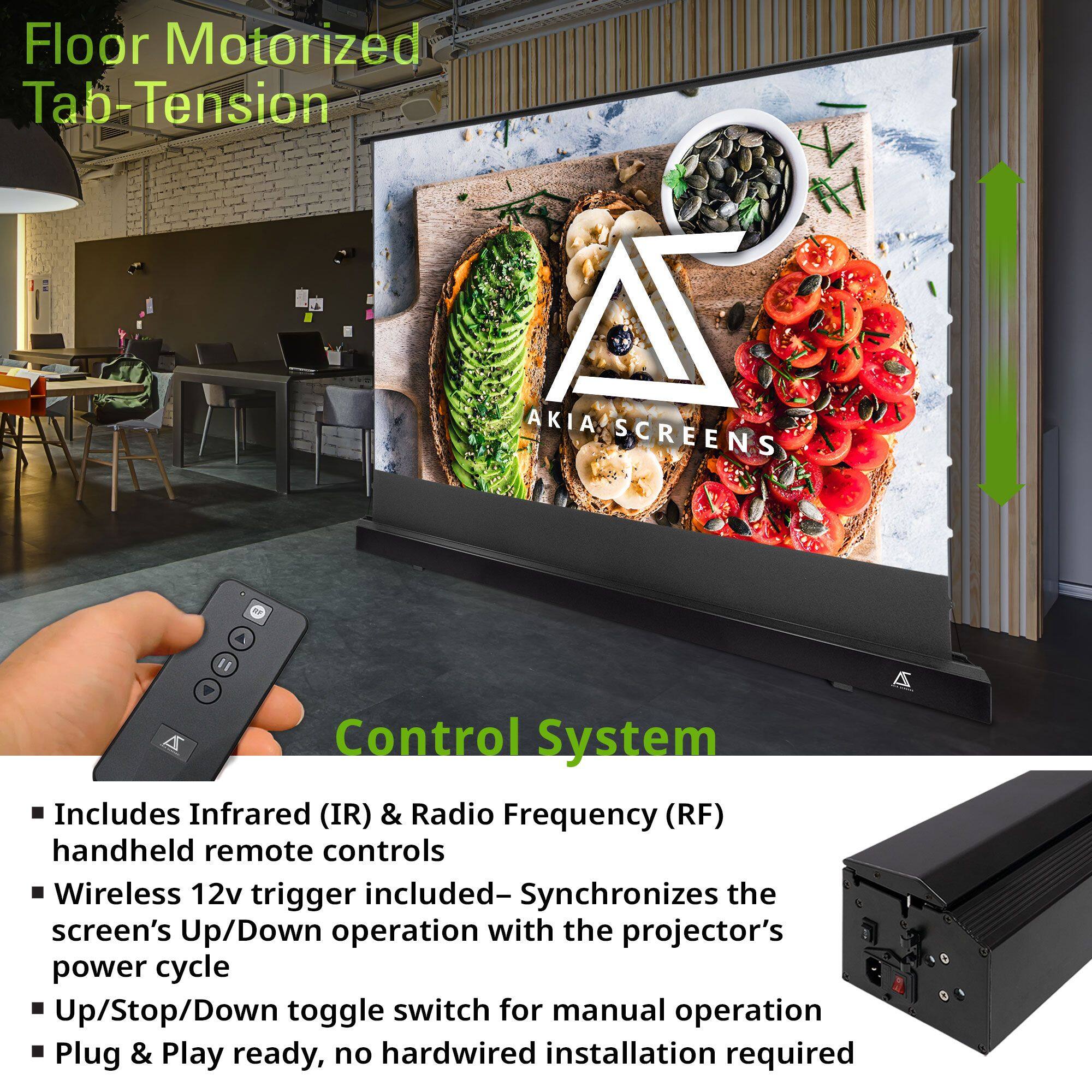 Floor Motorized Tab-Tension

AKIA SCREENS

Control System

- Includes Infrared (IR) & Radio Frequency (RF) handheld remote controls
- Wireless 12v trigger included—Synchronizes the screen's Up/Down operation with the projector's power cycle
- Up/Stop/Down toggle switch for manual operation
- Plug & Play ready, no hardwired installation required