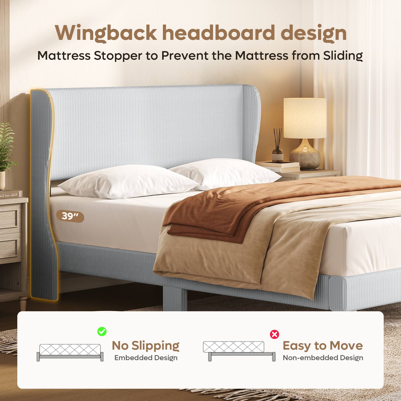 Wingback headboard design  
Mattress Stopper to Prevent the Mattress from Sliding  

39"  

No Slipping  
Embedded Design  

Easy to Move  
Non-embedded Design
