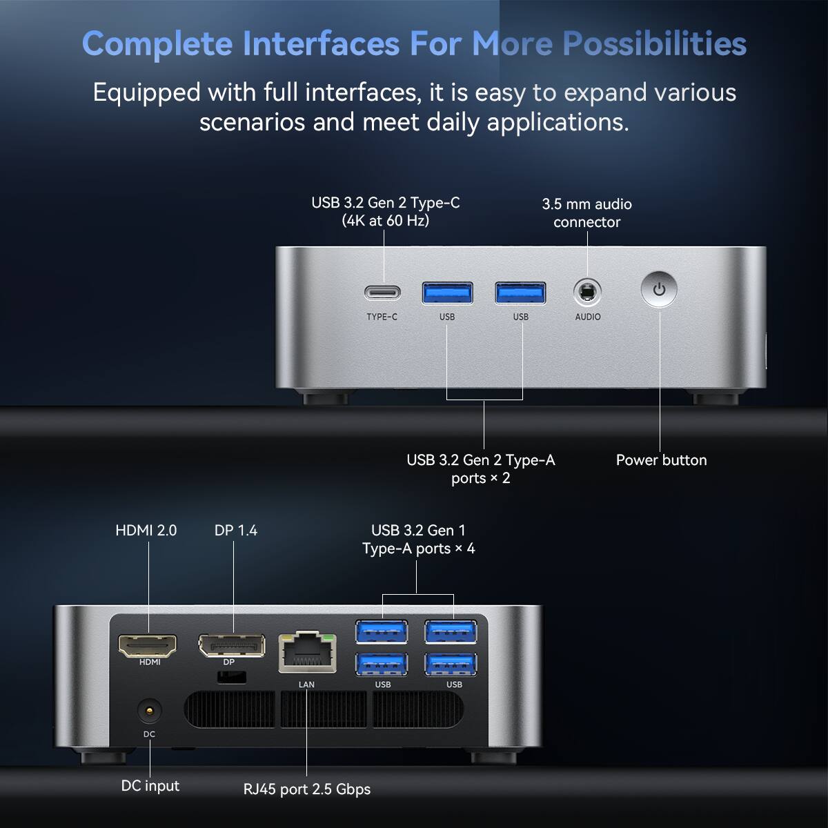 Complete Interfaces For More Possibilities

Equipped with full interfaces, it is easy to expand various scenarios and meet daily applications.

- USB 3.2 Gen 2 Type-C (4K at 60 Hz)
- 3.5 mm audio connector
- USB 3.2 Gen 2 Type-A ports x 2
- Power button
- HDMI 2.0
- DP 1.4
- USB 3.2 Gen 1 Type-A ports x 4
- DC input
- RJ45 port 2.5 Gbps