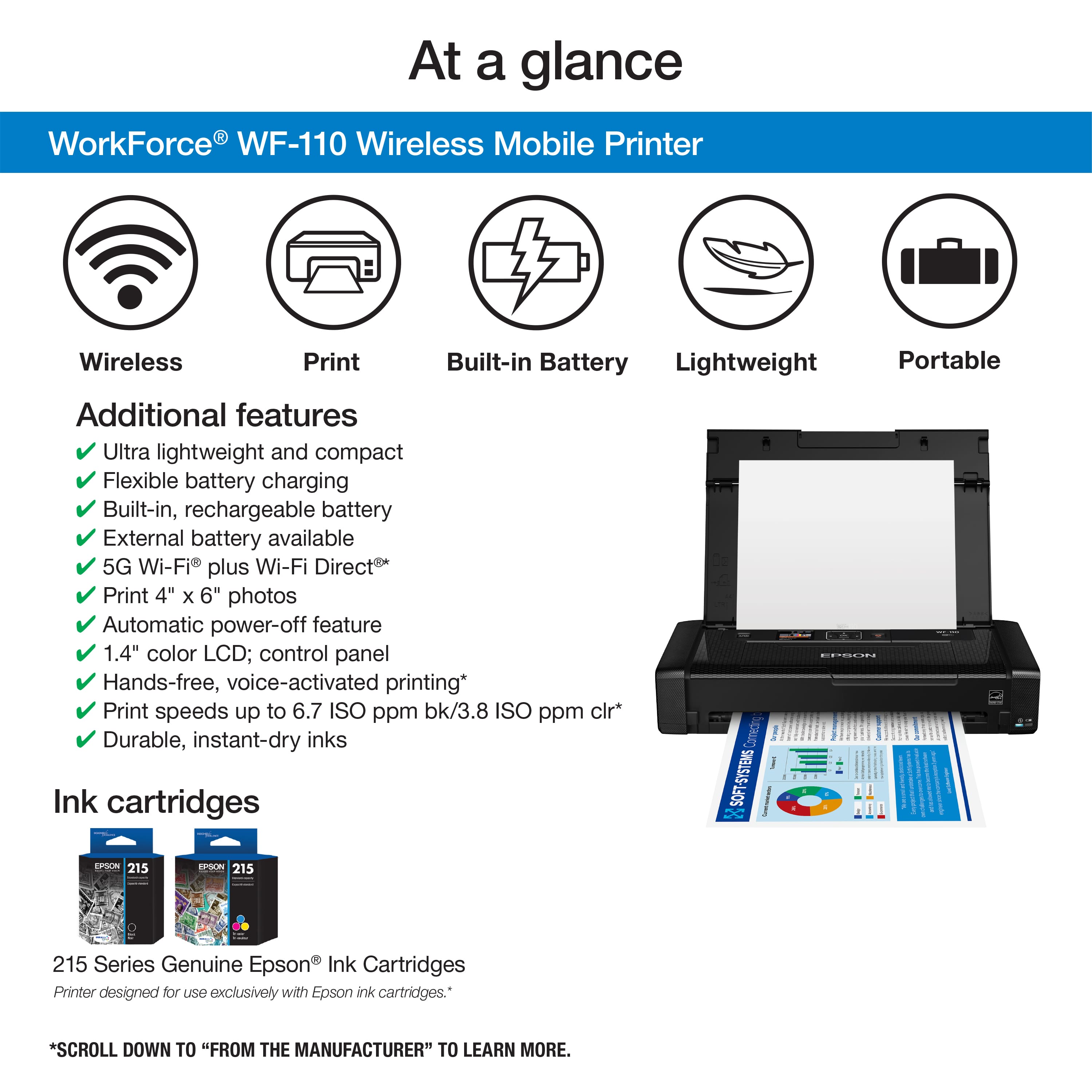 At a glance WorkForce WF-110 Wireless Mobile Printer Wireless Print Built-in Battery Lightweight Portable Additional features Ultra lightweight and compact Flexible battery charging Built-in, rechargeable battery External battery available 5G Wi-Fi plus Wi-Fi Direct Print 4" x 6" photos Automatic power-off feature 1.4" color LCD; control panel Hands-free, voice-activated printing* Print speeds up to 6.7 ISO ppm bk/3.8 ISO ppm clr* Durable, instant-dry inks Ink cartridges Camecn SOFT-5YSTEMS I DPTCN 215 EPSON 215 215 Series Genuine Epson Ink Cartridges Printer designed for uSO exclusively with Epson ink cartridges.