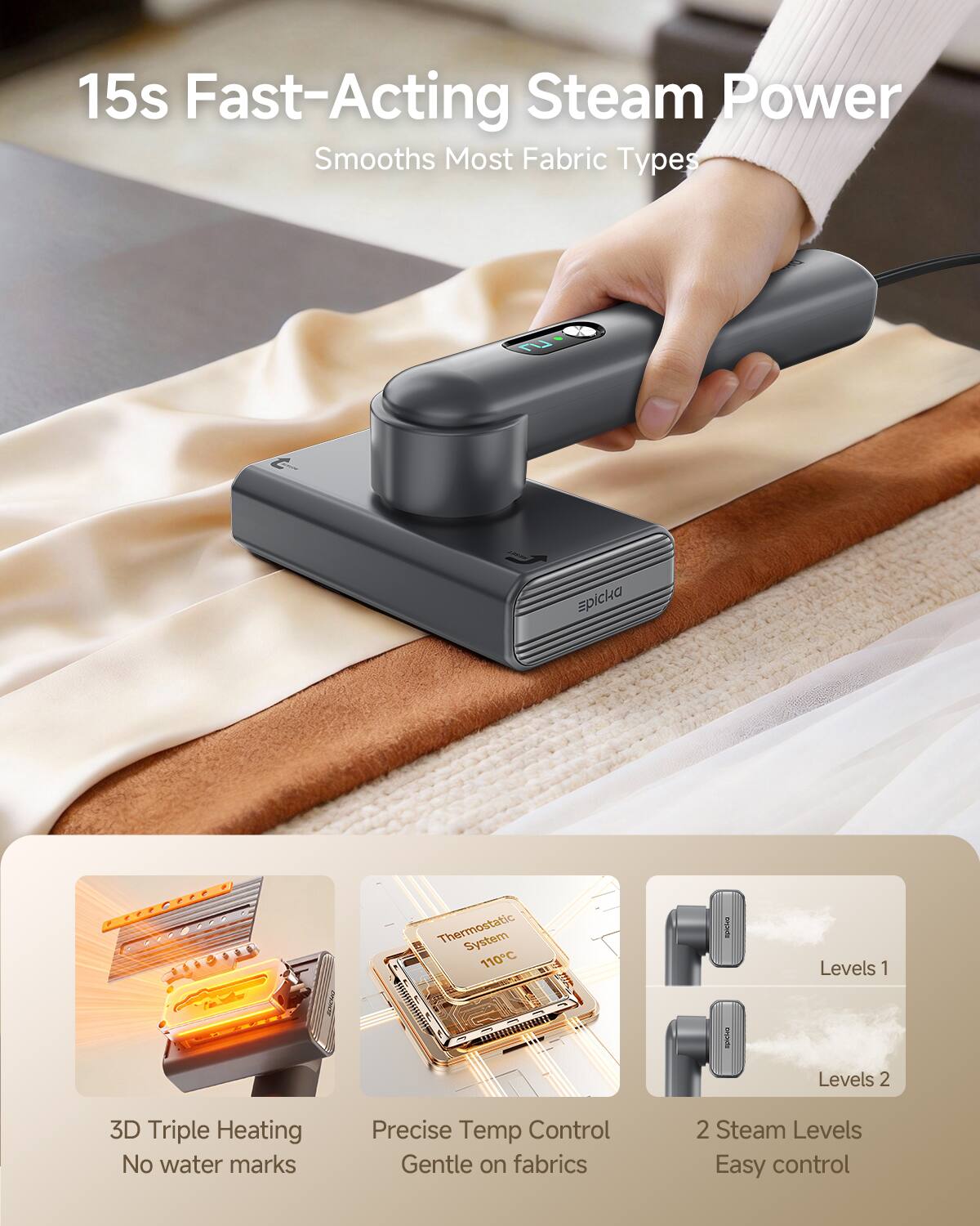 15s Fast-Acting Steam Power  
Smooths Most Fabric Types  

- 3D Triple Heating  
- No water marks  
- Precise Temp Control  
- Gentle on fabrics  
- 2 Steam Levels  
- Easy control  

Thermostatic System 110°C  
Levels 1  
Levels 2