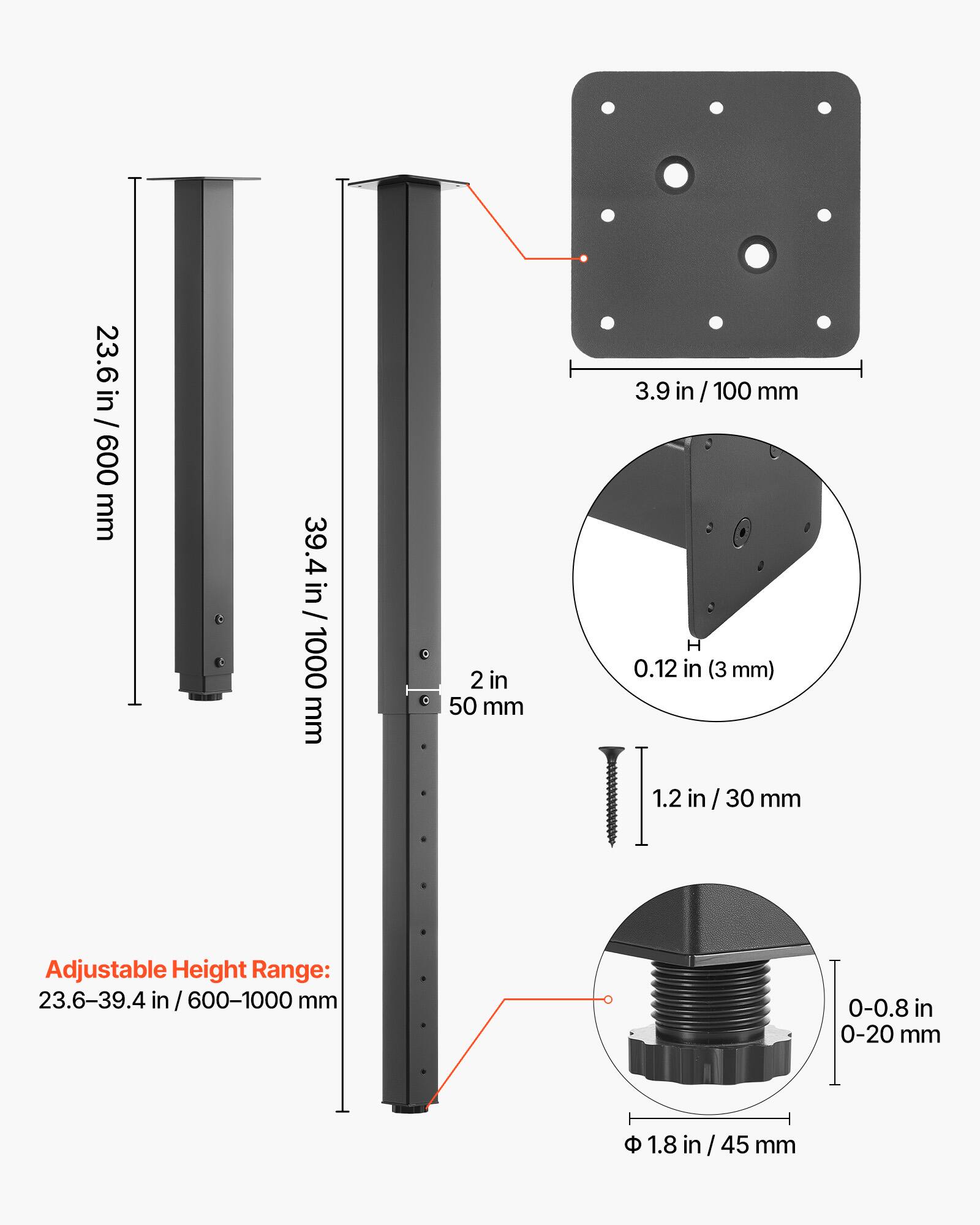 23.6 in / 23.6 in / 600 mm  
39.4 in / 1000 mm  
2 in / 50 mm  
3.9 in / 100 mm  
0.12 in (3 mm)  
1.2 in / 30 mm  

Adjustable Height Range: 23.6-39.4 in / 600-1000 mm  
0-0.8 in / 0-20 mm  
1.8 in / 45 mm