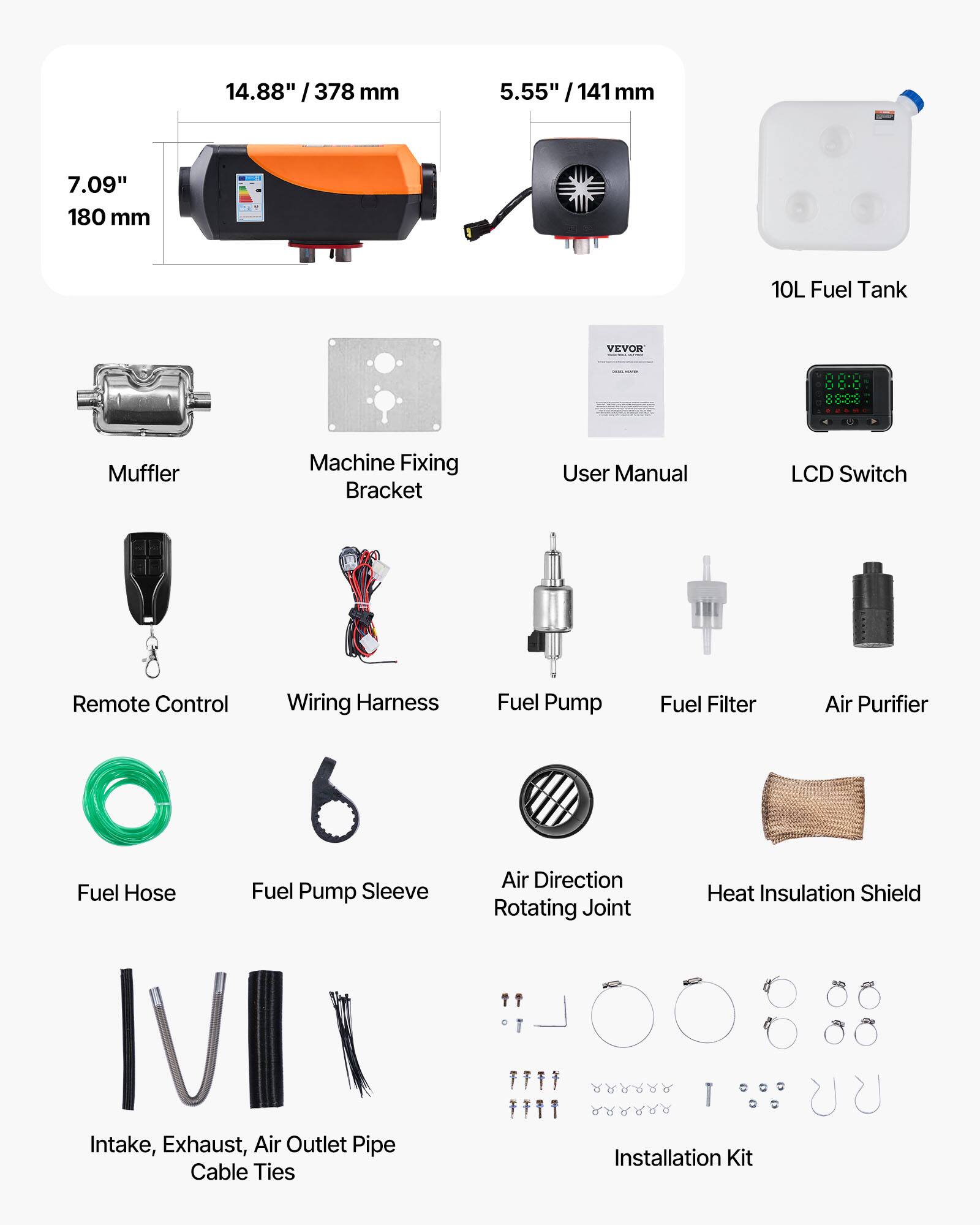 14.88" / 378 mm  
5.55" / 141 mm  
7.09" / 180 mm  
10L Fuel Tank  
VEVOR  
Muffler  
Machine Fixing Bracket  
User Manual  
LCD Switch  
Remote Control  
Wiring Harness  
Fuel Pump  
Fuel Filter  
Air Purifier  
Fuel Hose  
Fuel Pump Sleeve  
Air Direction Rotating Joint  
Heat Insulation Shield  
Intake, Exhaust, Air Outlet Pipe  
Cable Ties  
Installation Kit