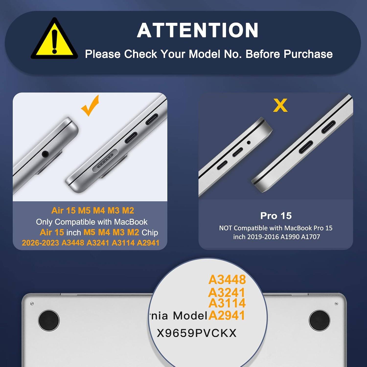 ATTENTION  
Please Check Your Model No. Before Purchase

Air 15 M5 M4 M3 M2  
Only Compatible with MacBook Air 15 inch M5 M4 M3 M2 Chip 2026-2023 A3448 A3241 A3114 A2941

Pro 15  
NOT Compatible with MacBook Pro 15 inch 2019-2016 A1990 A1707

A3448  
A3241  
A3114  
Model A2941  
X9659PVCKX