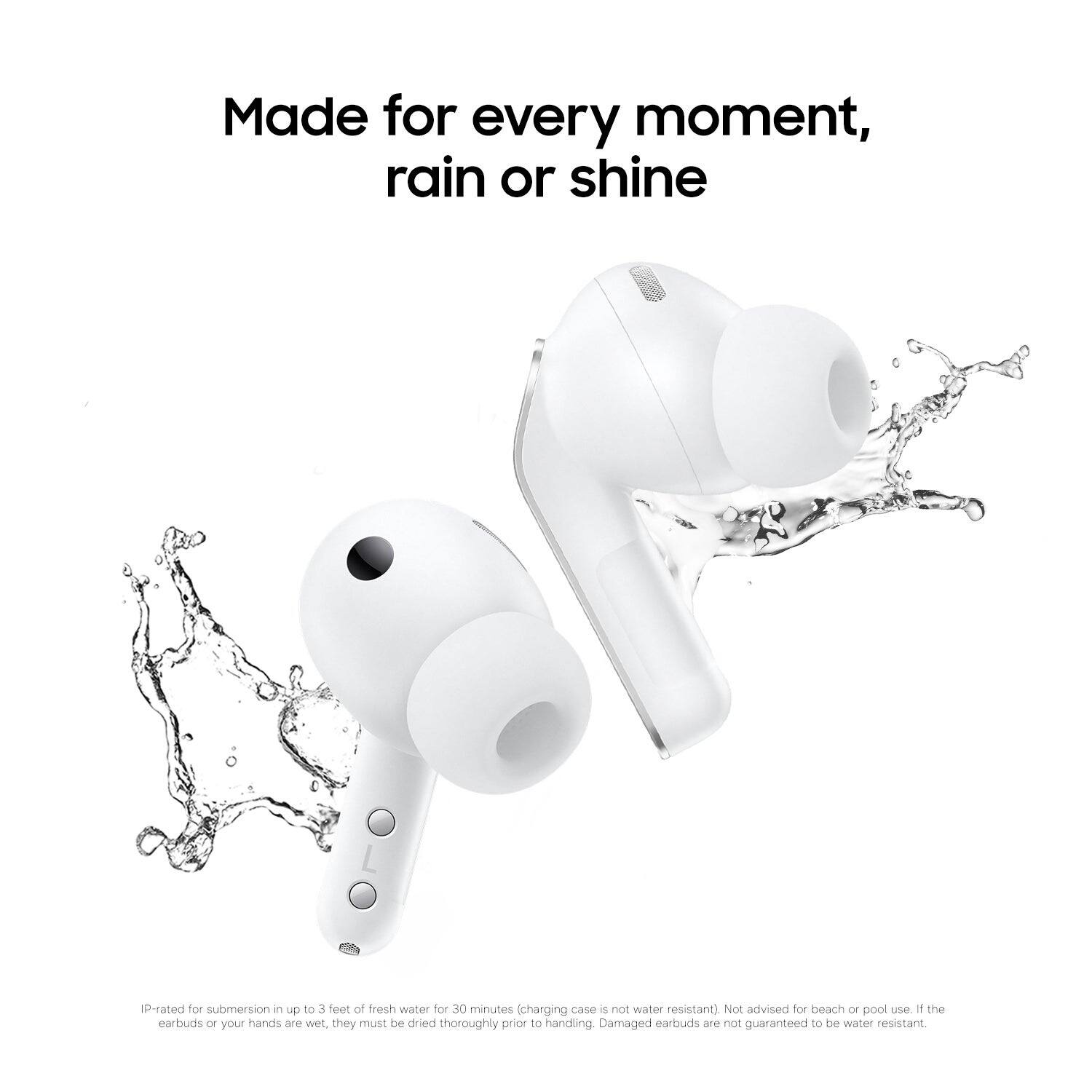 Made for every moment, rain or shine

IP-rated for submersion in up to 3 feet of fresh water for 30 minutes (charging case is not water resistant). Not advised for beach or pool use. If the earbuds or your hands are wet, they must be dried thoroughly prior to handling. Damaged earbuds are not guaranteed to be water resistant.