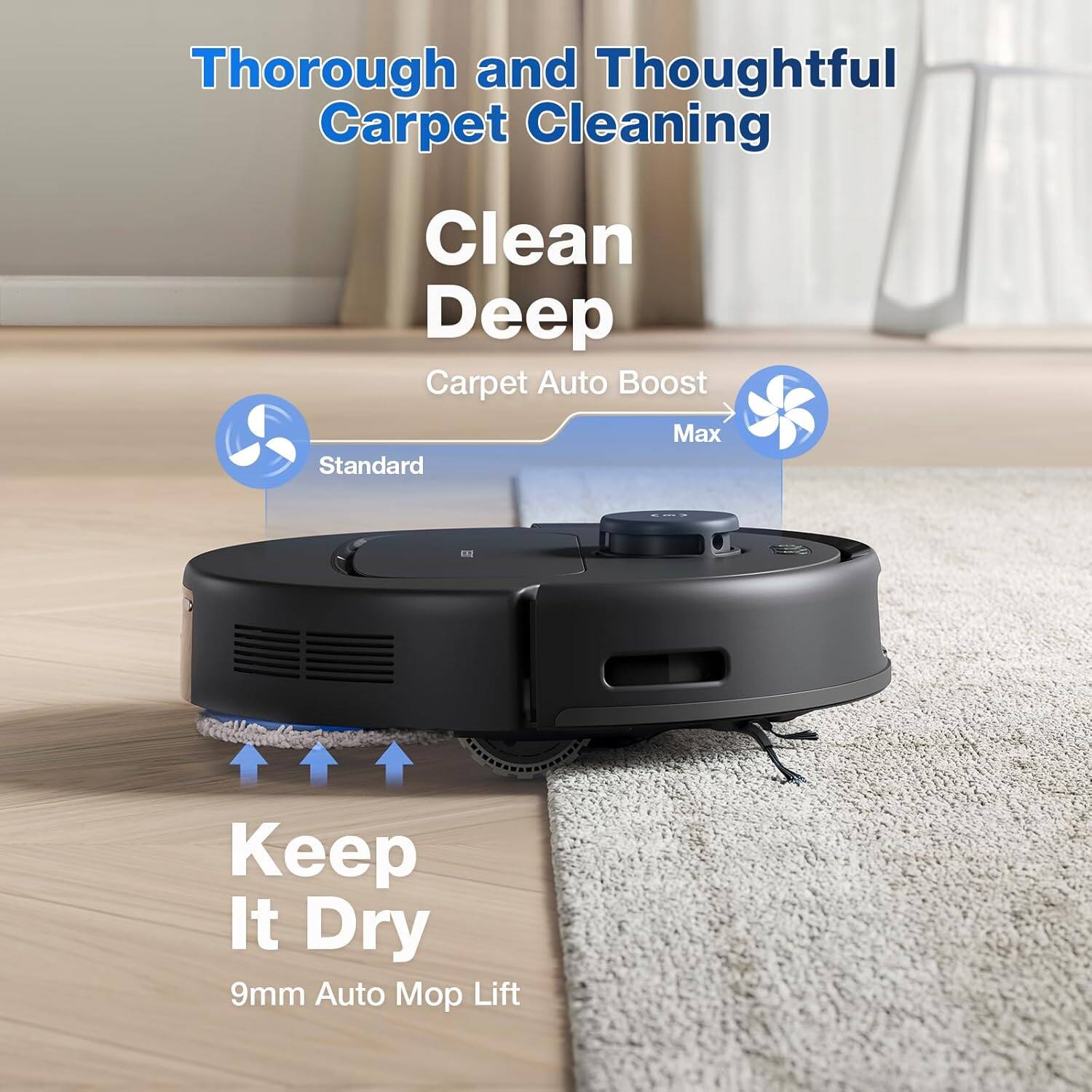 Thorough and Thoughtful Carpet Cleaning  
Clean Deep  
Carpet Auto Boost  
Max  
Standard  
Keep It Dry  
9mm Auto Mop Lift