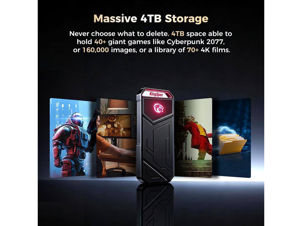 Massive 4TB Storage

Never choose what to delete. 4TB space able to hold 40+ giant games like Cyberpunk 2077, or 160,000 images, or a library of 70+ 4K films.

KingSpec