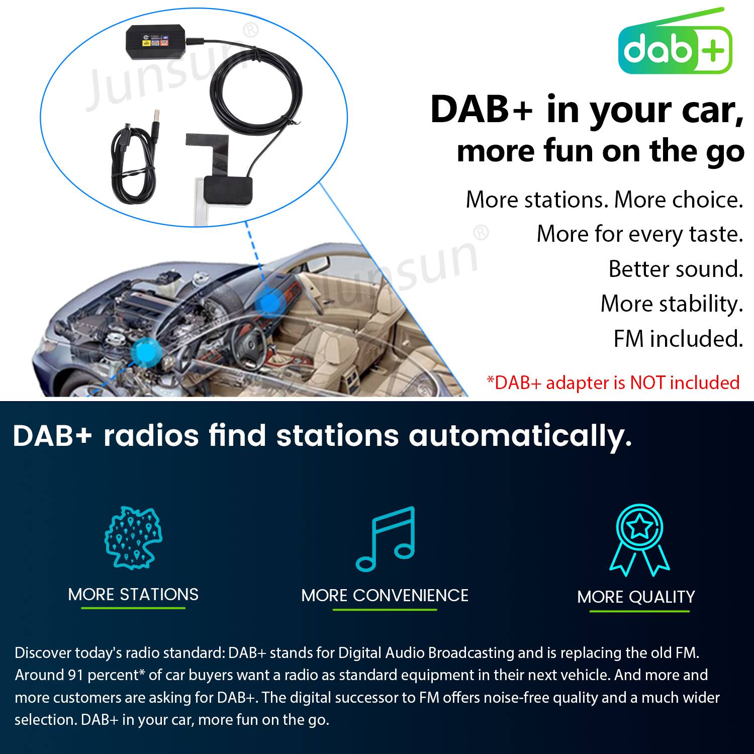 DAB+ in your car, more fun on the go

More stations. More choice. More for every taste. Better sound. More stability. FM included.

*DAB+ adapter is NOT included

DAB+ radios find stations automatically.

MORE STATIONS MORE CONVENIENCE MORE QUALITY

Discover today's radio standard: DAB+ stands for Digital Audio Broadcasting and is replacing the old FM. Around 91 percent* of car buyers want a radio as standard equipment in their next vehicle. And more and more customers are asking for DAB+. The digital successor to FM offers noise-free quality and a much wider selection. DAB+ in your car, more fun on the go.
