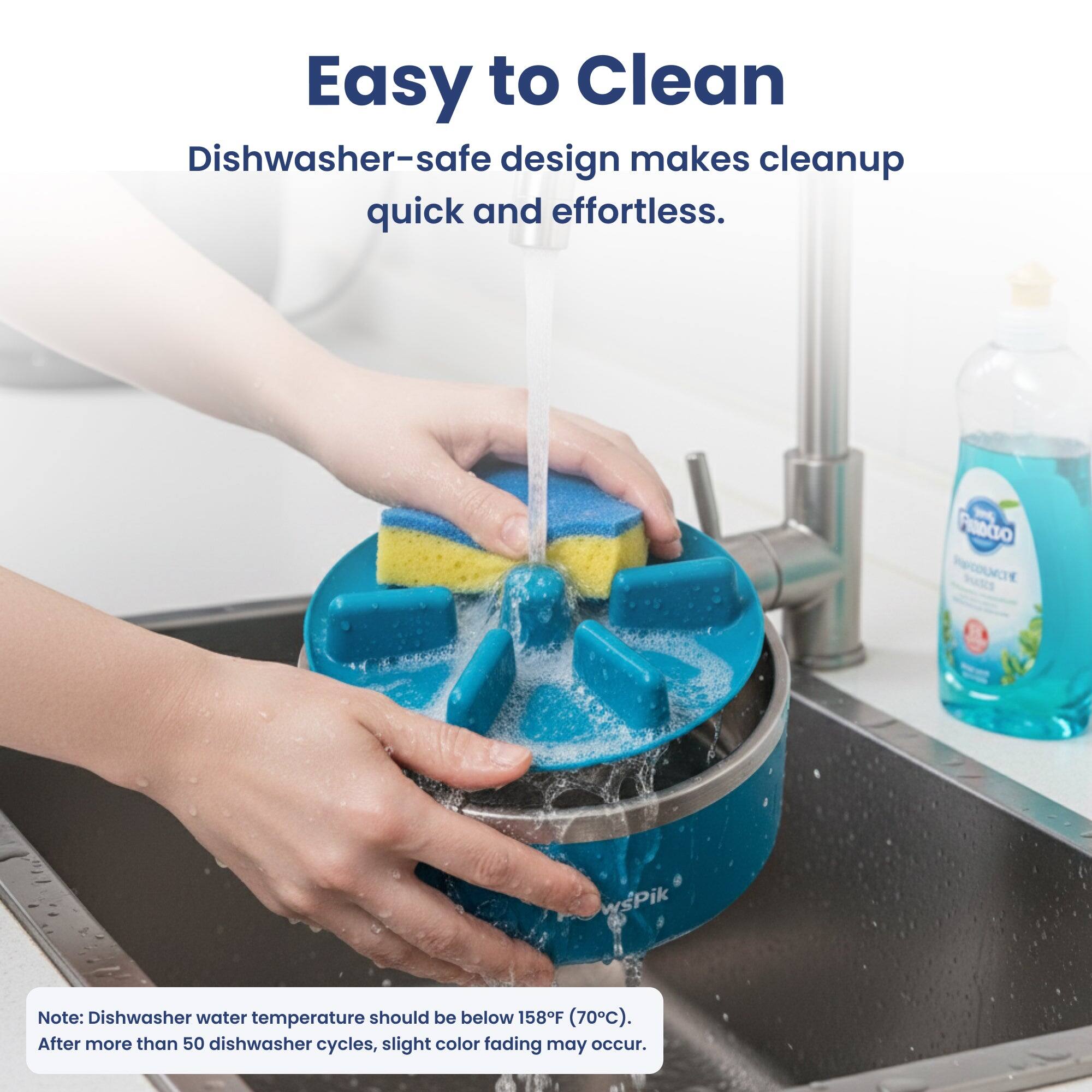 Easy to Clean  
Dishwasher-safe design makes cleanup quick and effortless.  

FRADCIO PRODUCTE  
wsPik  

Note: Dishwasher water temperature should be below 158F (70C). After more than 50 dishwasher cycles, slight color fading may occur.