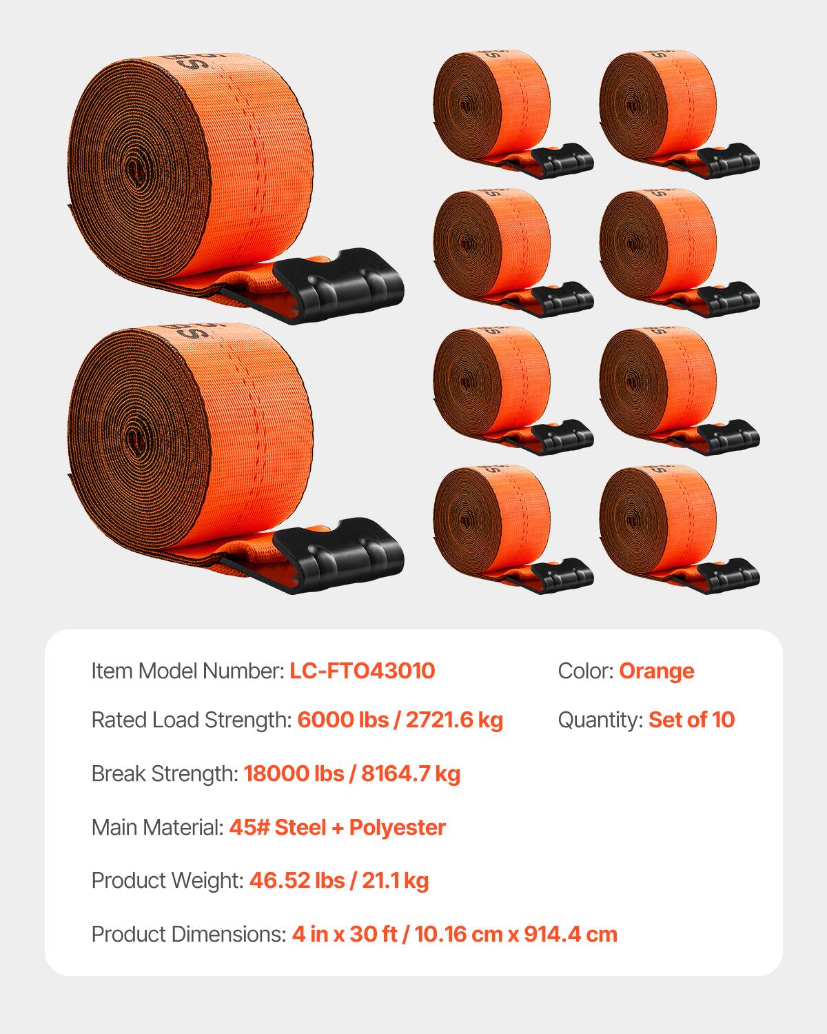 9 O 0 6 C8S

Item Model Number: LC-FTO43010  
Color: Orange  
Rated Load Strength: 6000 lbs / 2721.6 kg  
Quantity: Set of 10  
Break Strength: 18000 lbs / 8164.7 kg  
Main Material: 45# Steel + Polyester  
Product Weight: 46.52 lbs / 21.1 kg  
Product Dimensions: 4 in X 30 ft / 10.16 cm X 914.4 cm