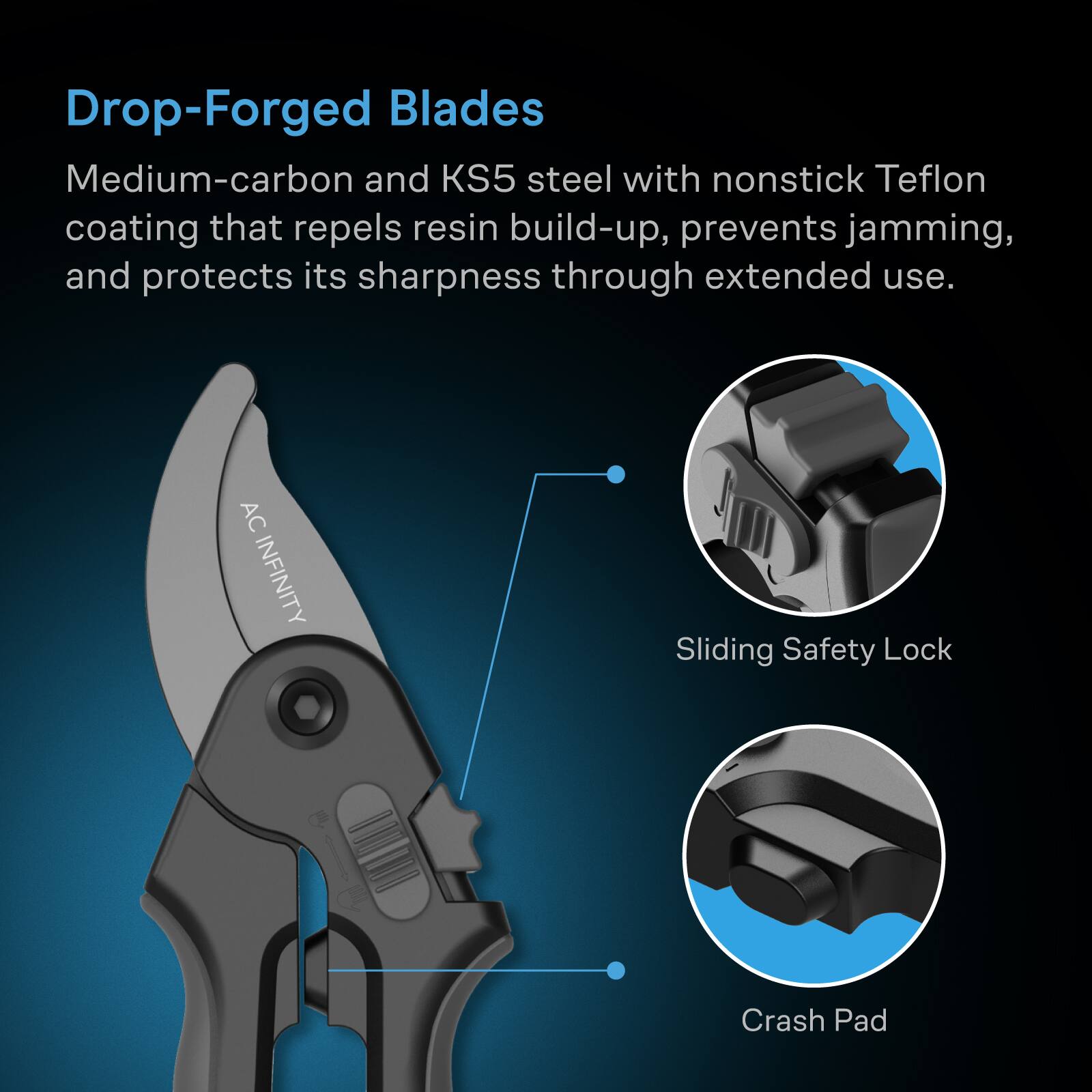 Drop-Forged Blades  
Medium-carbon and KS5 steel with nonstick Teflon coating that repels resin build-up, prevents jamming, and protects its sharpness through extended use.  

AC INFINITY  
Sliding Safety Lock  
Crash Pad
