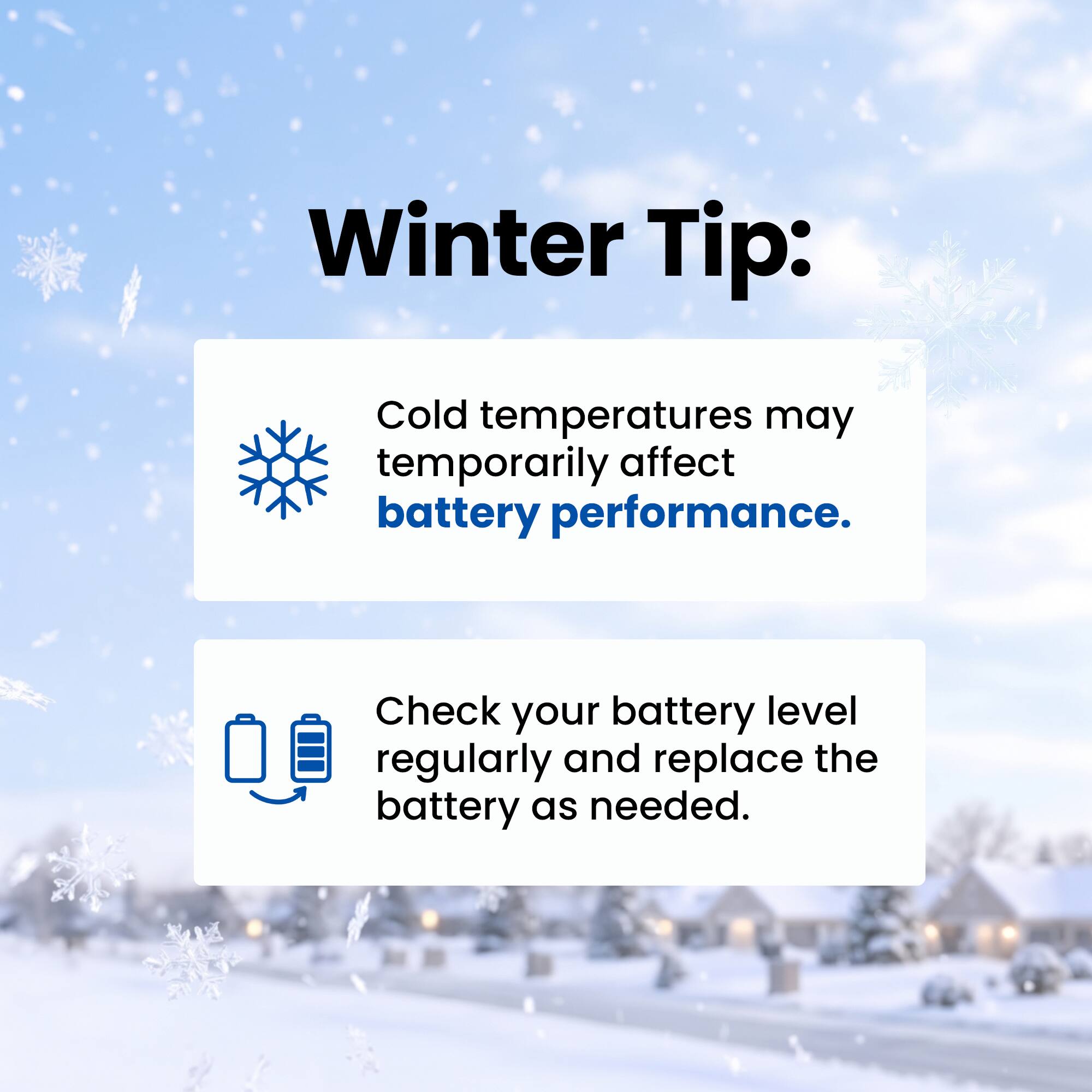 Winter Tip:
Cold temperatures may temporarily affect battery performance.
Check your battery level regularly and replace the battery as needed.