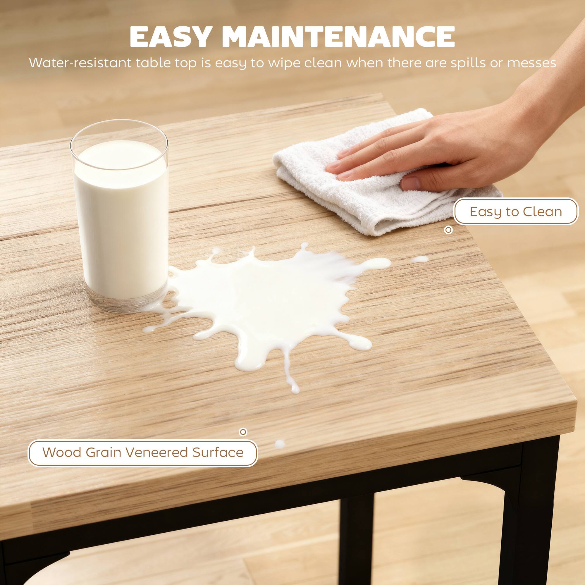 EASY MAINTENANCE  
Water-resistant table top is easy to wipe clean when there are spills or messes  

Easy to Clean  
Wood Grain Veneered Surface