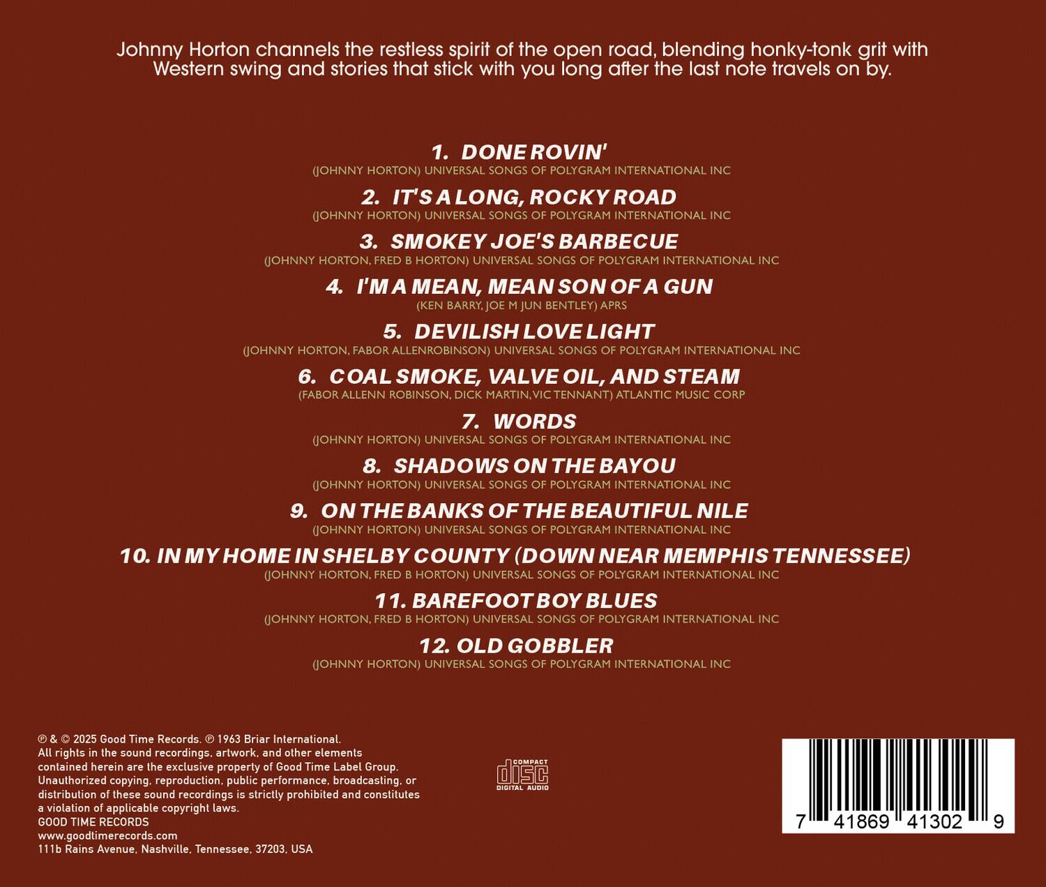 Johnny Horton channels the restless spirit of the open road, blending honky-tonk grit with Western swing and stories that stick with you long after the last note travels on by.

1. DONE ROVIN'  
   (JOHNNY HORTON) UNIVERSAL SONGS OF POLYGRAM INTERNATIONAL INC

2. IT'S A LONG, ROCKY ROAD  
   (JOHNNY HORTON) UNIVERSAL SONGS OF POLYGRAM INTERNATIONAL INC

3. SMOKEY JOE'S BARBECUE  
   (JOHNNY HORTON, FRED B. HORTON) UNIVERSAL SONGS OF POLYGRAM INTERNATIONAL INC

4. I'M MEAN, MEAN SON OF A GUN  
   (KEN BARRY, JOE M. BENTLEY) APRS

5. DEVILISH LOVE LIGHT  
   (JOHNNY HORTON, FABOR ALLEN ROBINSON) UNIVERSAL SONGS OF POLYGRAM INTERNATIONAL INC

6. COAL SMOKE, VALVE OIL, AND STEAM  
   (FABOR ALLEN ROBINSON, DICK MARTIN, VICTOR TENNANT) ATLANTIC MUSIC COR