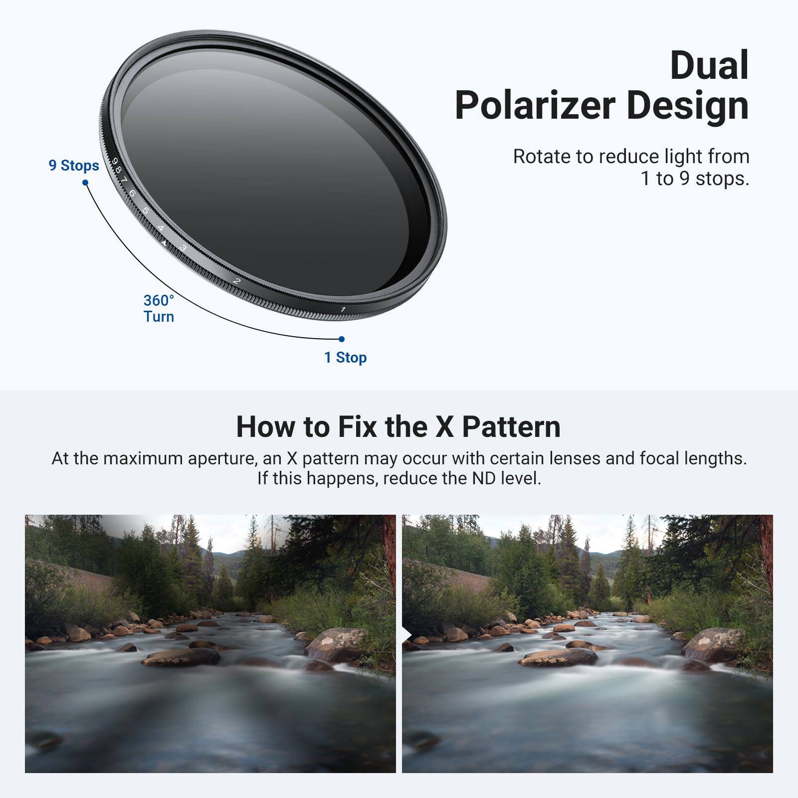 Dual Polarizer Design  
Rotate to reduce light from 1 to 9 stops.  

9 Stops  
360° Turn  
1 Stop  

How to Fix the X Pattern  
At the maximum aperture, an X pattern may occur with certain lenses and focal lengths. If this happens, reduce the ND level.