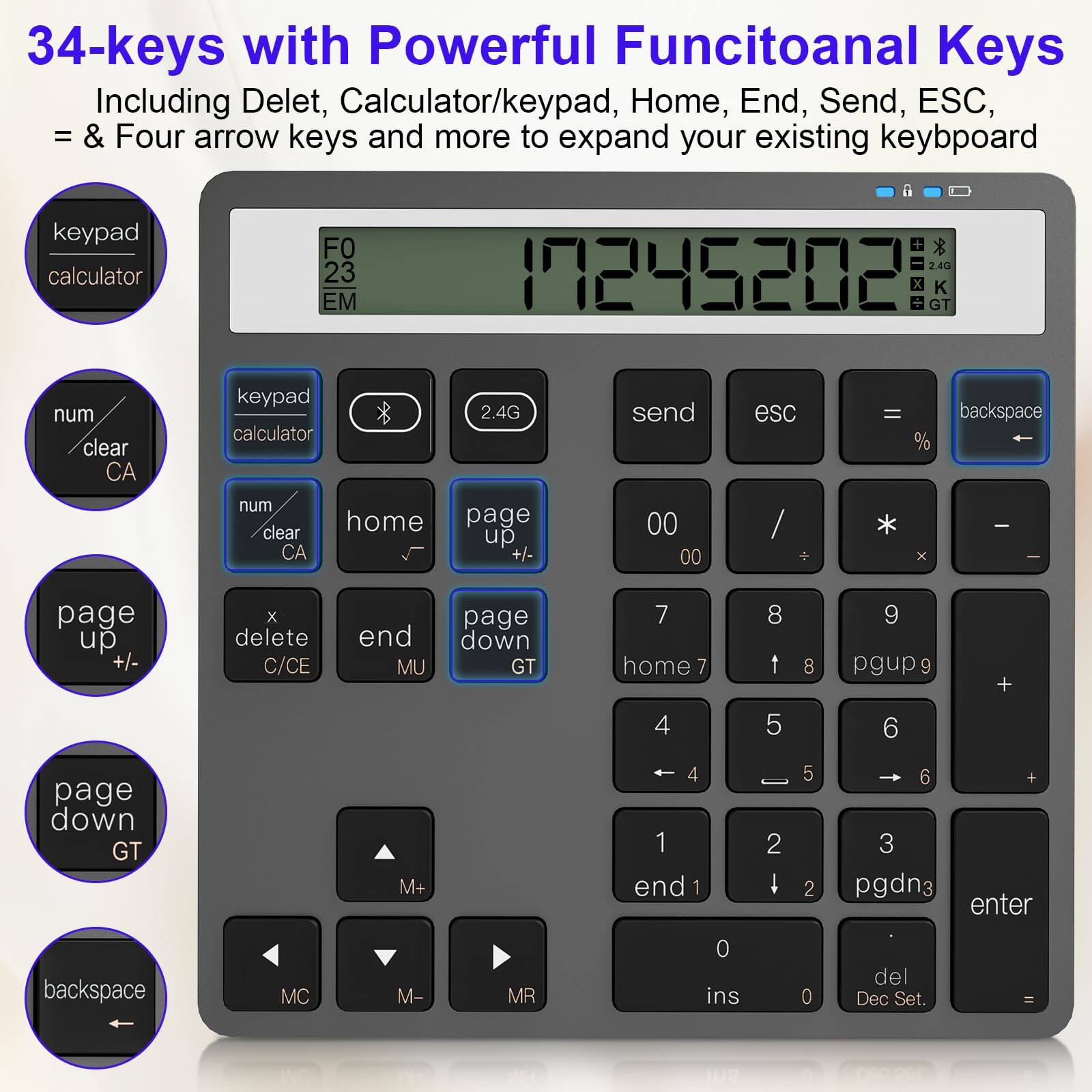 34-keys with Powerful Functional Keys  
Including Delet, Calculator/keypad, Home, End, Send, ESC, = & Four arrow keys and more to expand your existing keyboard

- keypad calculator
- num clear CA
- page up +/- 
- page down GT
- backspace
- home
- end MU
- delete C/CE
- send
- esc
- =
- %
- 00
- /
- *
- -
- 7
- 8
- 9
- 4
- 5
- 6
- 1
- 2
- 3
- 0
- ins
- del Dec Set.
- MC
- M-
- MR
- M+
- 2.4G
- FO 23 EM
- K
- GT