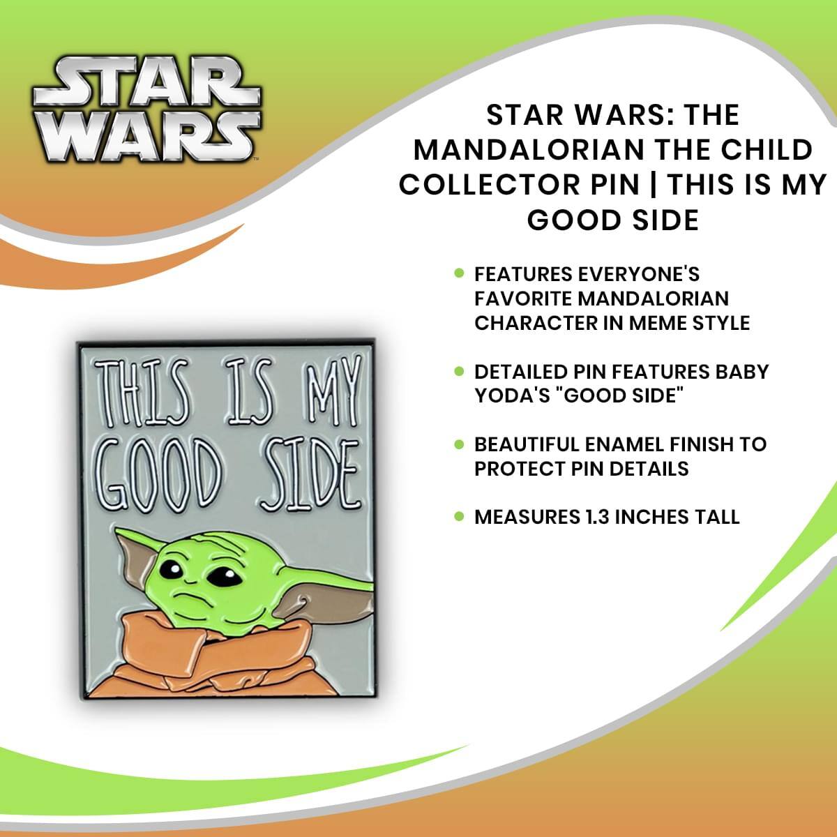 STAR WARS: THE MANDALORIAN THE CHILD COLLECTOR PIN | THIS IS MY GOOD SIDE

- FEATURES EVERYONE'S FAVORITE MANDALORIAN CHARACTER IN MEME STYLE
- DETAILED PIN FEATURES BABY YODA'S "GOOD SIDE"
- BEAUTIFUL ENAMEL FINISH TO PROTECT PIN DETAILS
- MEASURES 1.3 INCHES TALL