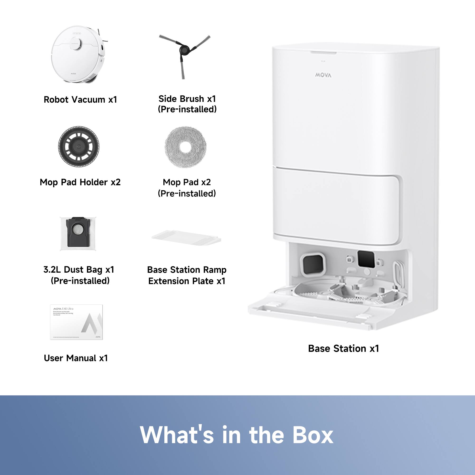 MOVA Robot Vacuum x1  
Side Brush x1 (Pre-installed)  
Mop Pad Holder x2  
Mop Pad x2 (Pre-installed)  
3.2L Dust Bag x1 (Pre-installed)  
Base Station Ramp Extension Plate x1  
User Manual x1  
Base Station x1  

What's in the Box