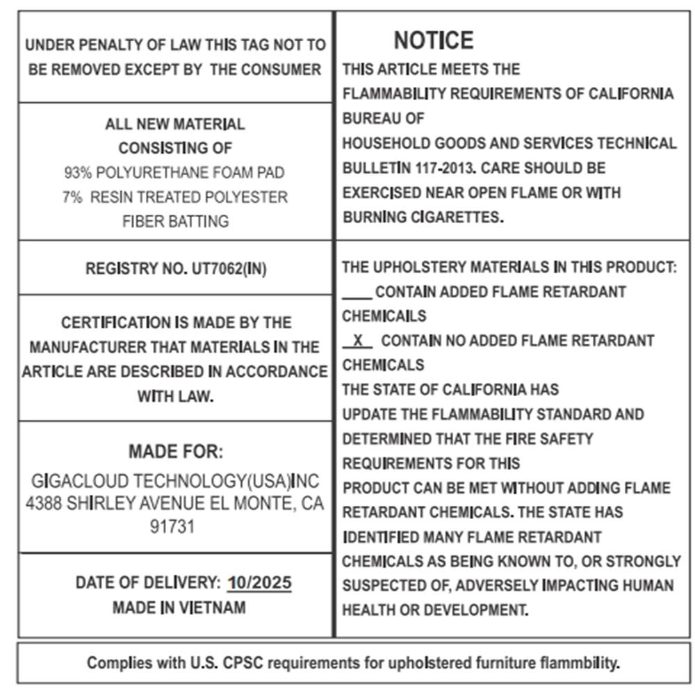 UNDER PENALTY OF LAW THIS TAG NOT TO BE REMOVED EXCEPT BY THE CONSUMER

ALL NEW MATERIAL CONSISTING OF
93% POLYURETHANE FOAM PAD
7% RESIN TREATED POLYESTER FIBER BATTING

REGISTRY NO. UT7062(IN)

CERTIFICATION IS MADE BY THE MANUFACTURER THAT MATERIALS IN THE ARTICLE ARE DESCRIBED IN ACCORDANCE WITH LAW.

MADE FOR:
GIGACLOUD TECHNOLOGY(USA)INC
4388 SHIRLEY AVENUE EL MONTE, CA
91731

DATE OF DELIVERY: 10/2025
MADE IN VIETNAM

NOTICE
THIS ARTICLE MEETS THE FLAMMABILITY REQUIREMENTS OF CALIFORNIA BUREAU OF HOUSEHOLD GOODS AND SERVICES TECHNICAL BULLETIN 117-2013. CARE SHOULD BE EXERCISED NEAR OPEN FLAME OR WITH BURNING CIGARETTES.

THE UPHOLSTERY MATERIALS IN THIS PRODUCT:
____ CONTAIN ADDED FLAME RETARDANT CHEMICALS
X CONTAIN NO ADDED