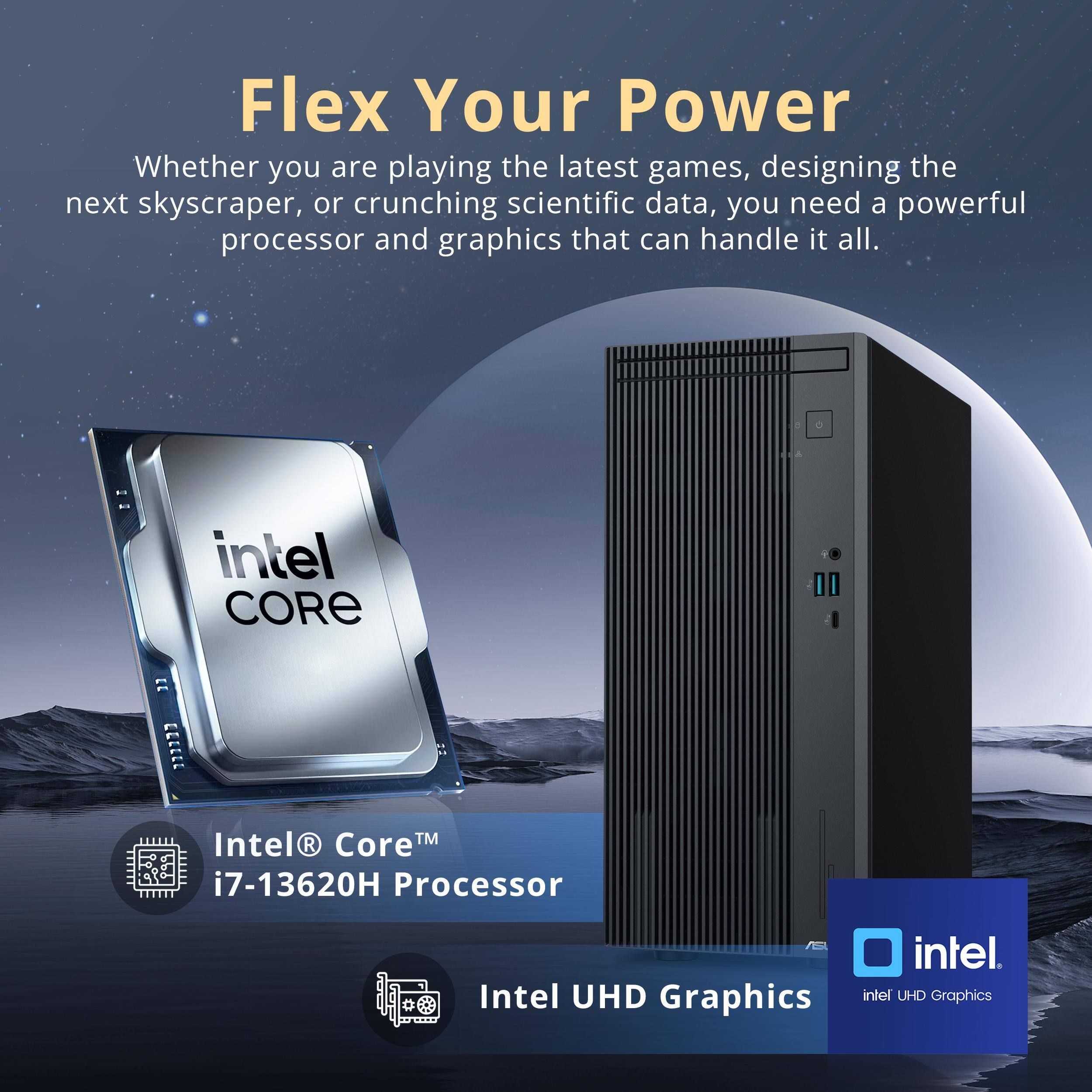 Flex Your Power

Whether you are playing the latest games, designing the next skyscraper, or crunching scientific data, you need a powerful processor and graphics that can handle it all.

Intel® Core™ i7-13620H Processor

Intel® UHD Graphics