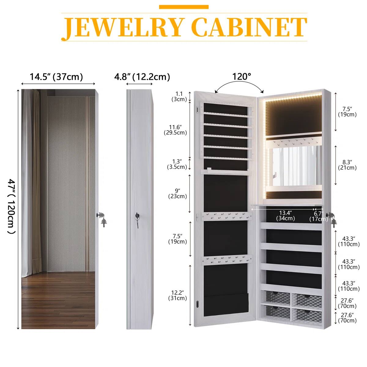 JEWELRY CABINET  
14.5" (37cm)  
4.8" (12.2cm)  
1.1" (3cm)  
11.6" (29.5cm)  
1.3" (3.5cm)  
9" (23cm)  
7.5" (19cm)  
13.4" (34cm)  
6.7" (17cm)  
8.3" (21cm)  
47" (120cm)  
43.3" (110cm)  
43.3" (110cm)  
12.2" (31cm)  
43.3" (110cm)  
27.6" (70cm)