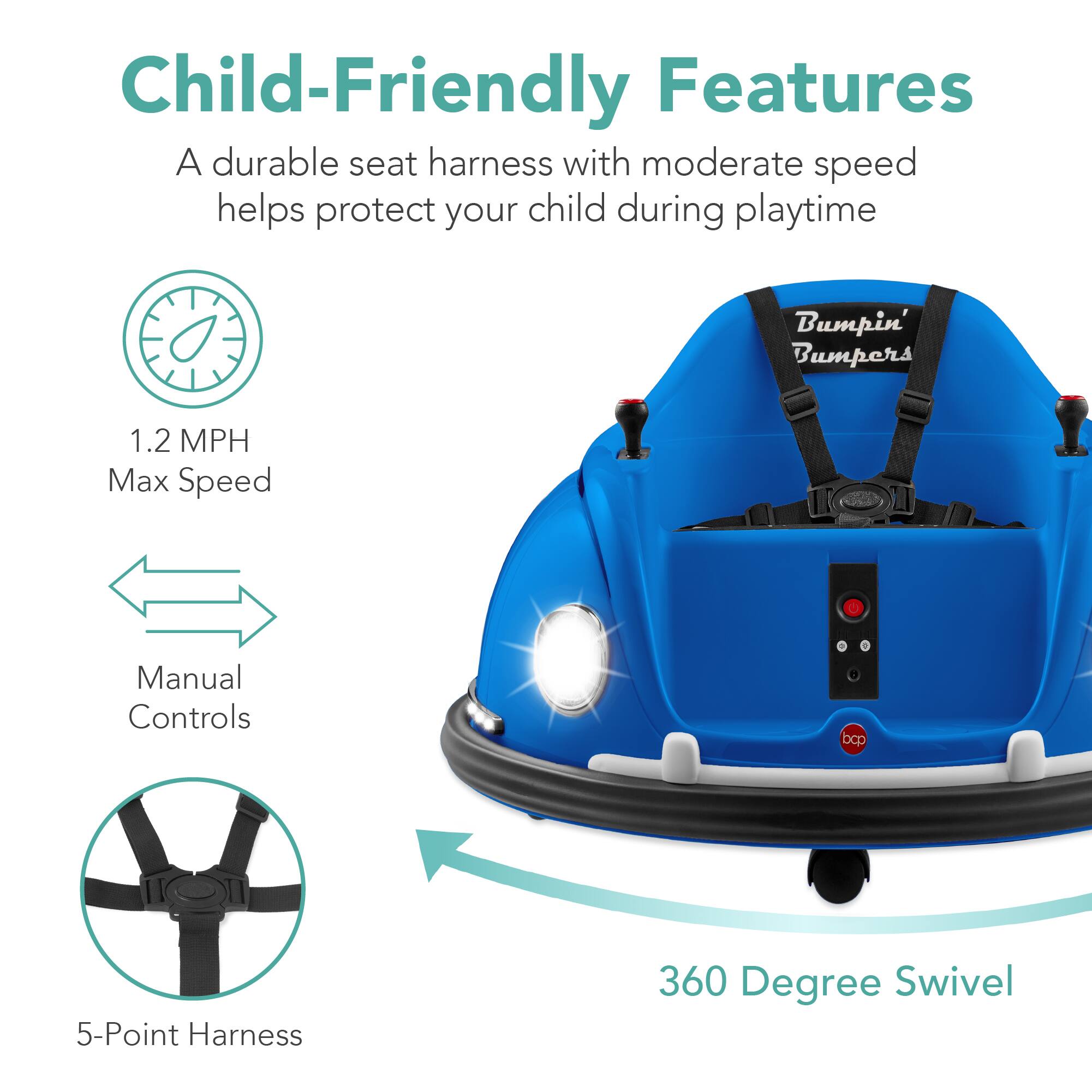 Child-Friendly Features

- A durable seat harness with moderate speed helps protect your child during playtime
- Bumpin' Bumpers
- 1.2 MPH Max Speed
- Manual Controls
- 5-Point Harness
- 360 Degree Swivel