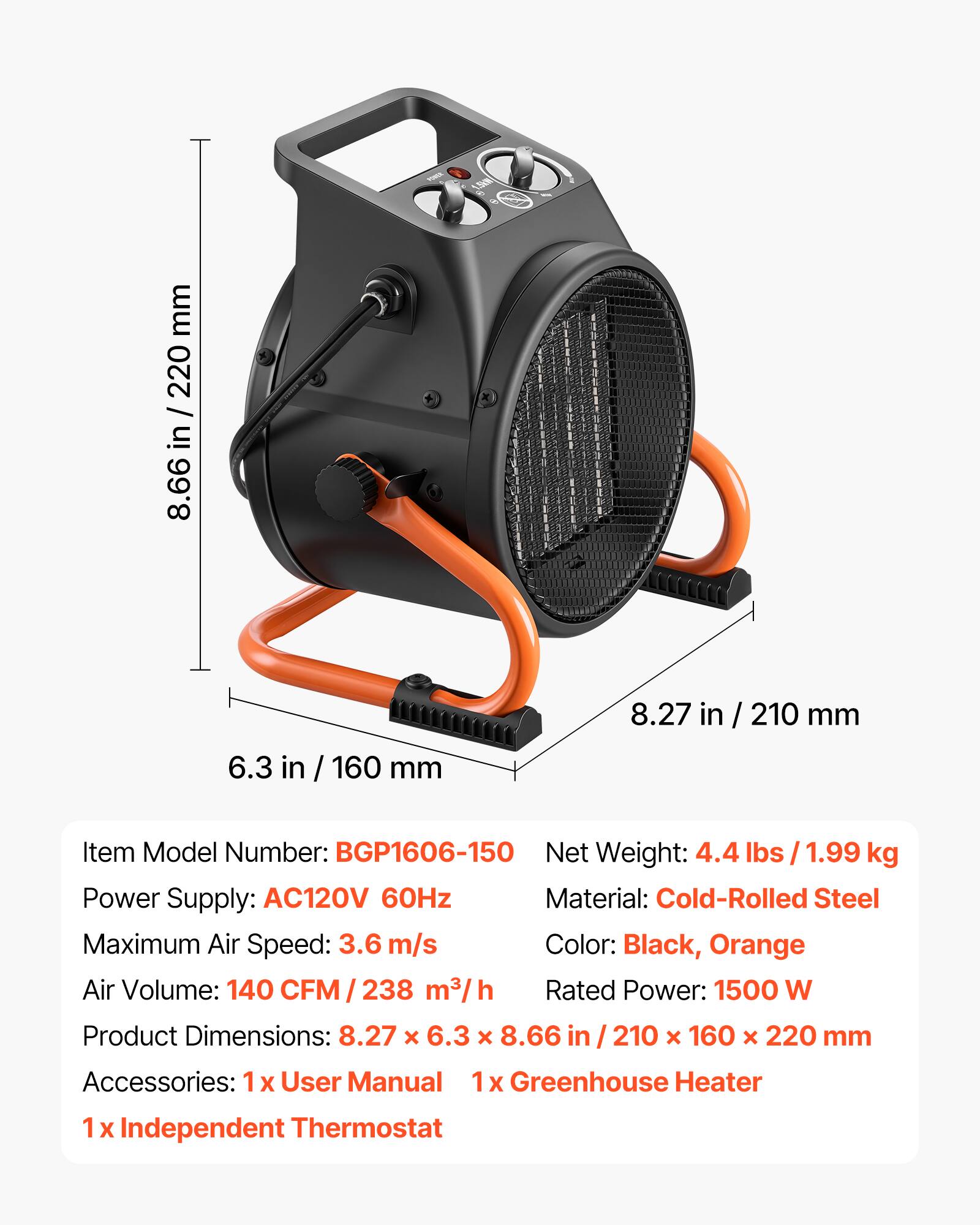 1.5km

mm 220 in 8.66
8.27 in
210 mm
6.3 in
160 mm

Item Model Number: BGP1606-150
Net Weight: 4.4 lbs 1.99 kg
Power Supply: AC120V 60Hz
Material: Cold-Rolled Steel
Maximum Air Speed: 3.6 m/s
Color: Black, Orange
Air Volume: 140 CFM/238 m3/h
Rated Power: 1500 W
Product Dimensions: 8.27 X 6.3 X 8.66 in 210 X 160 X 220 mm
Accessories: 1x User Manual 1x Greenhouse Heater 1 X Independent Thermostat