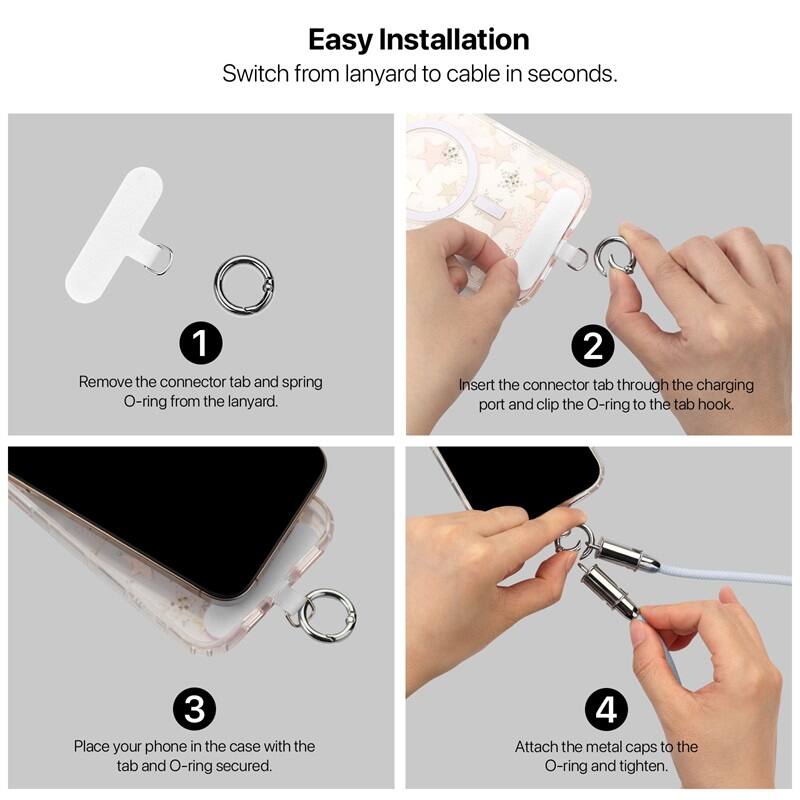 Easy Installation
Switch from lanyard to cable in seconds.

1. Remove the connector tab and spring O-ring from the lanyard.
2. Insert the connector tab through the charging port and clip the O-ring to the tab hook.
3. Place your phone in the case with the tab and O-ring secured.
4. Attach the metal caps to the O-ring and tighten.