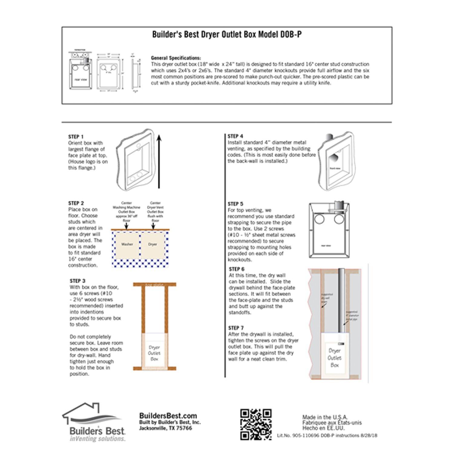 Builder's Best Dryer Outlet Box Model DOB-P

General Specifications:
This dryer outlet box (18" wide x 24" tall) is designed to fit standard 16" center stud construction. The standard 4" diameter knockouts provide full airflow and the six most common positions are pre-scored to make punch-out quicker. The pre-scored plastic can be cut with a sturdy pocket-knife. Additional knockouts may require a utility knife.

STEP 1
Orient box with largest flange plate at top (House logo is on this flange).

STEP 2
Place box on floor. Choose studs which are centered in the wall. The dryer outlet box is made to fit standard 16" center construction.

STEP 3
With box on the floor, use 6 screws (#10 - 2" wood screws recommended) inserted into indentions provided to secure box to studs. Do not completely secure box. Leave room between box and studs for drywall. Hand tighten just enough to hold the box in position.

STEP 4
Install standard 4" diameter metal venting, as specified by the building codes. (This is most easily done before the back-wall is installed).

STEP 5
For top