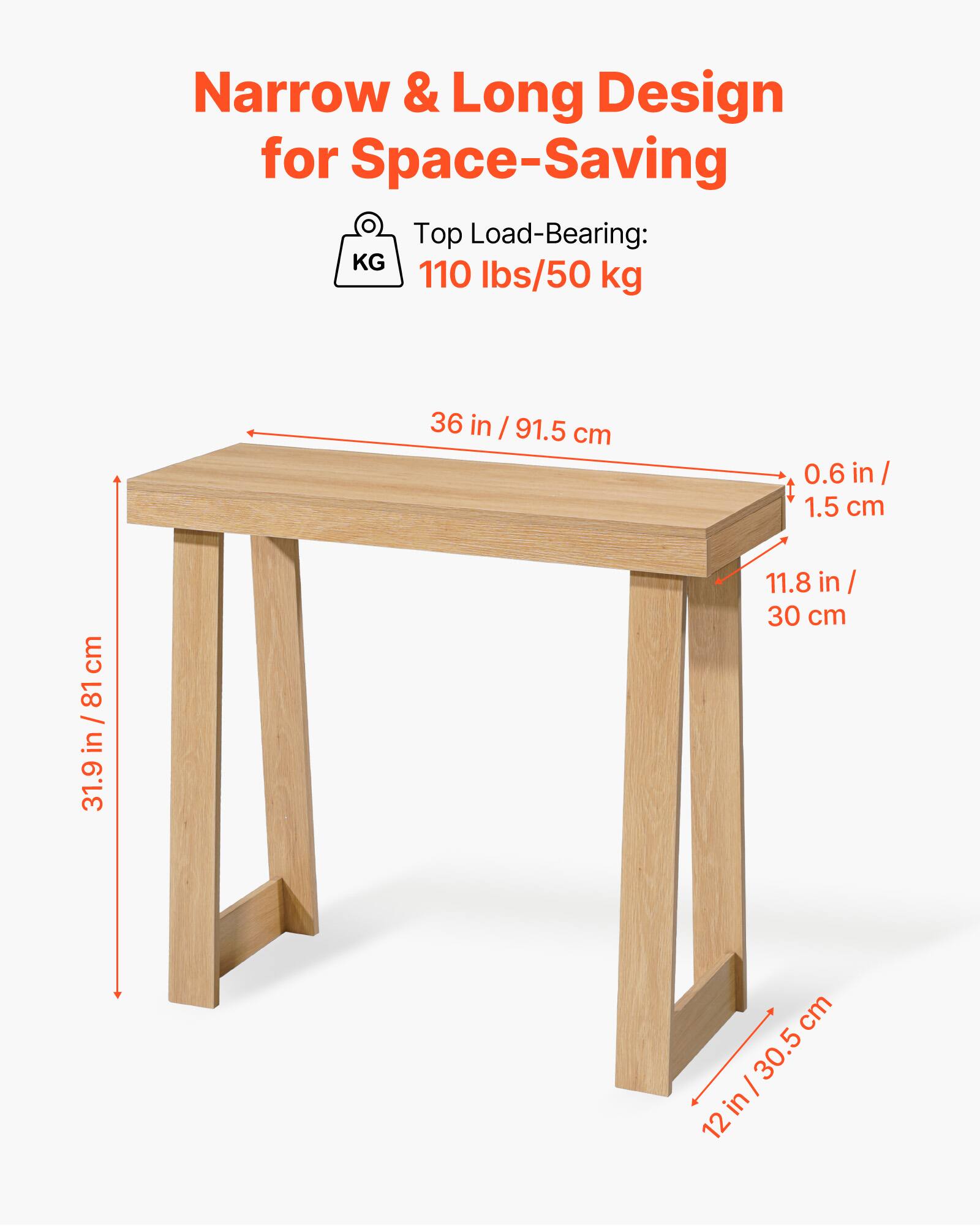 Narrow & Long Design for Space-Saving

Top Load-Bearing: 110 lbs/50 kg

36 in / 91.5 cm

0.6 in / 1.5 cm

11.8 in / 30 cm

31.9 in / 81 cm

12 in / 30.5 cm