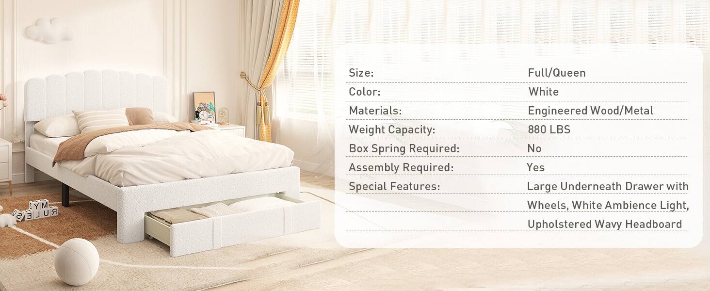 MY! Y RULIE'S  
Size: Full/Queen  
Color: White  
Materials: Engineered Wood/Metal  
Weight Capacity: 880 LBS  
Box Spring Required: No  
Assembly Required: Yes  
Special Features: Large Underneath Drawer with Wheels, White Ambience Light, Upholstered Wavy Headboard
