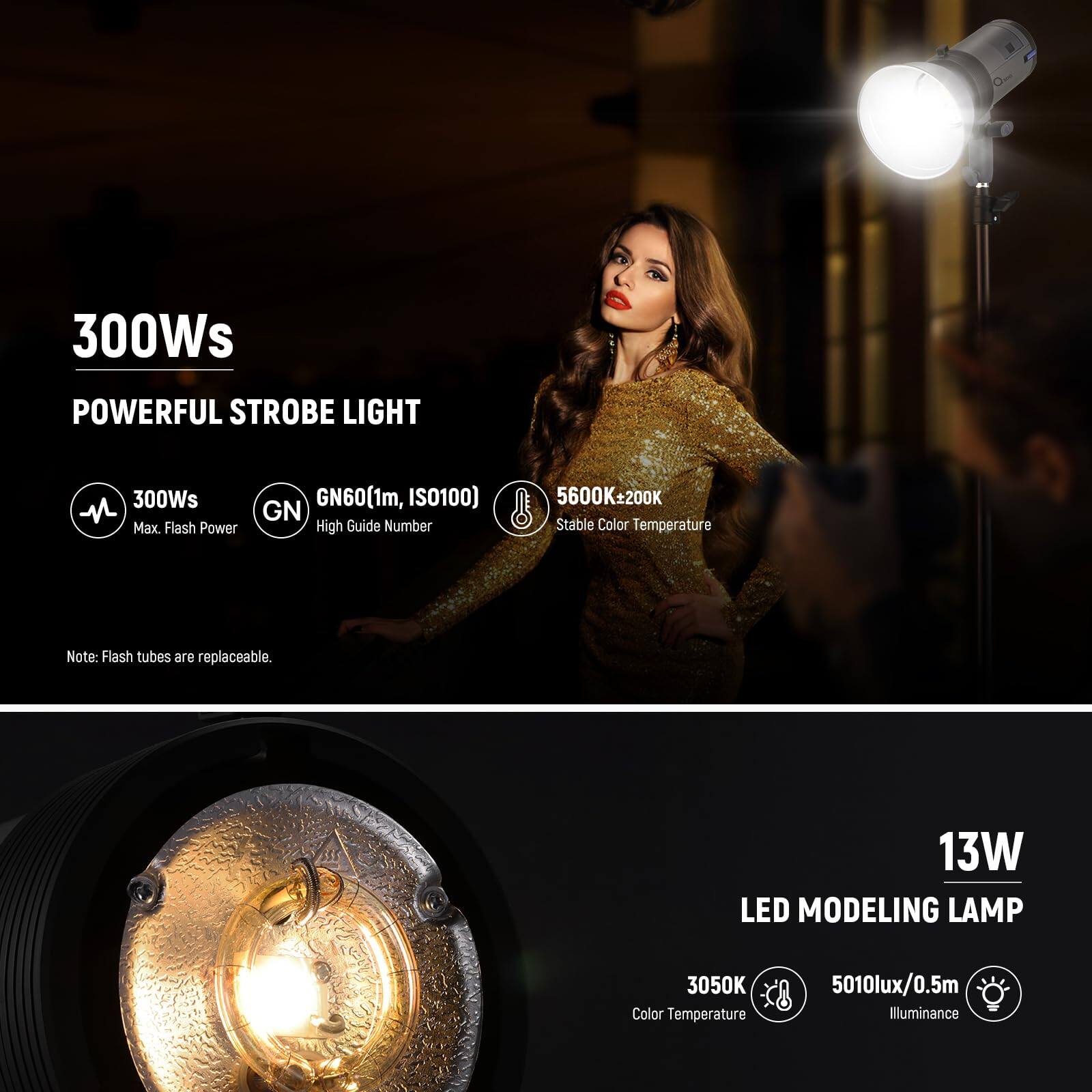 300Ws POWERFUL STROBE LIGHT  
- 300Ws Max Flash Power  
- GN60(1m, ISO100) High Guide Number  
- 5600K±200K Stable Color Temperature  
Note: Flash tubes are replaceable.  

13W LED MODELING LAMP  
- 3050K Color Temperature  
- 5010lux/0.5m Illuminance