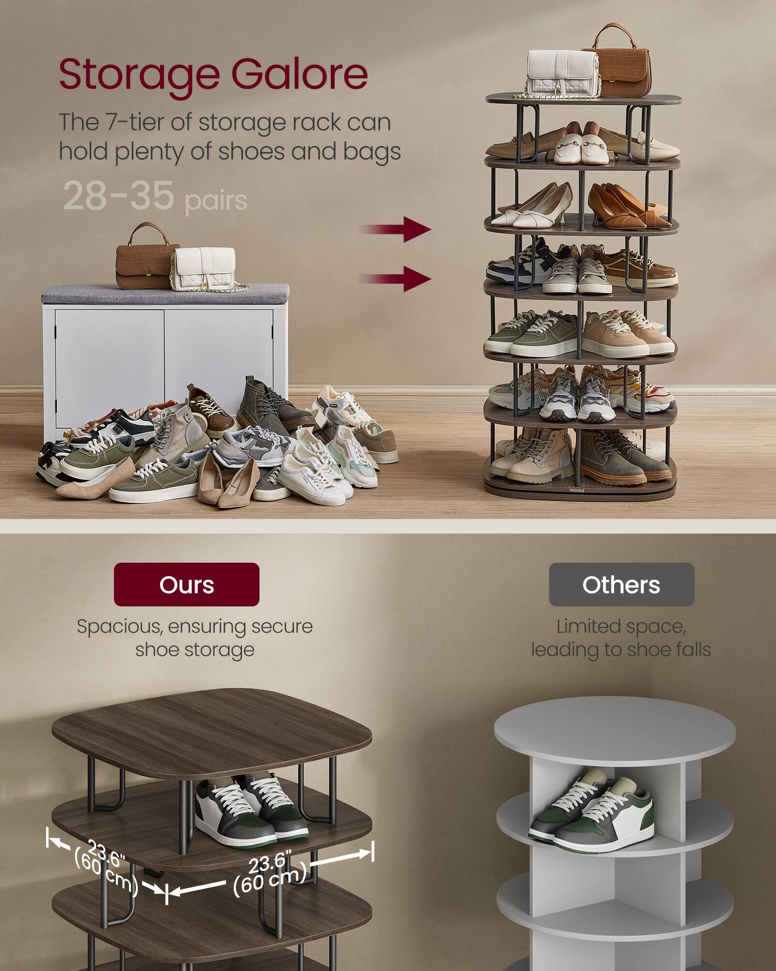 Storage Galore  
The 7-tier of storage rack can hold plenty of shoes and bags  
28–35 pairs  

Ours  
Spacious, ensuring secure shoe storage  

Others  
Limited space, leading to shoe falls  

(60 cm) 23.6" (60 cm)  
23.6"