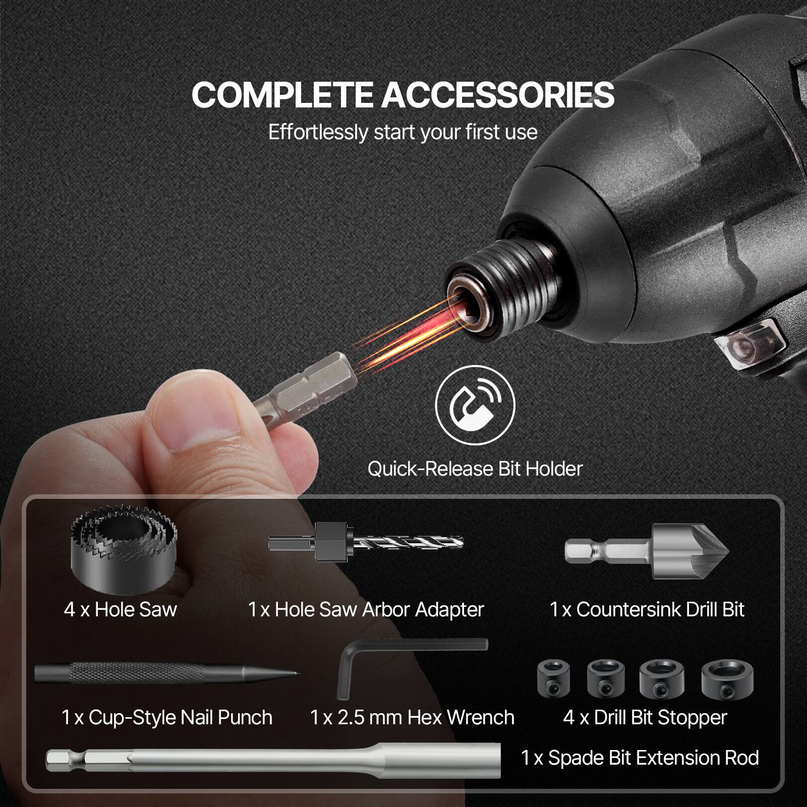 COMPLETE ACCESSORIES  
Effortlessly start your first use

- Quick-Release Bit Holder
- 4 x Hole Saw
- 1 x Hole Saw Arbor Adapter
- 1 x Countersink Drill Bit
- 1 x Cup-Style Nail Punch
- 1 x 2.5 mm Hex Wrench
- 4 x Drill Bit Stopper
- 1 x Spade Bit Extension Rod